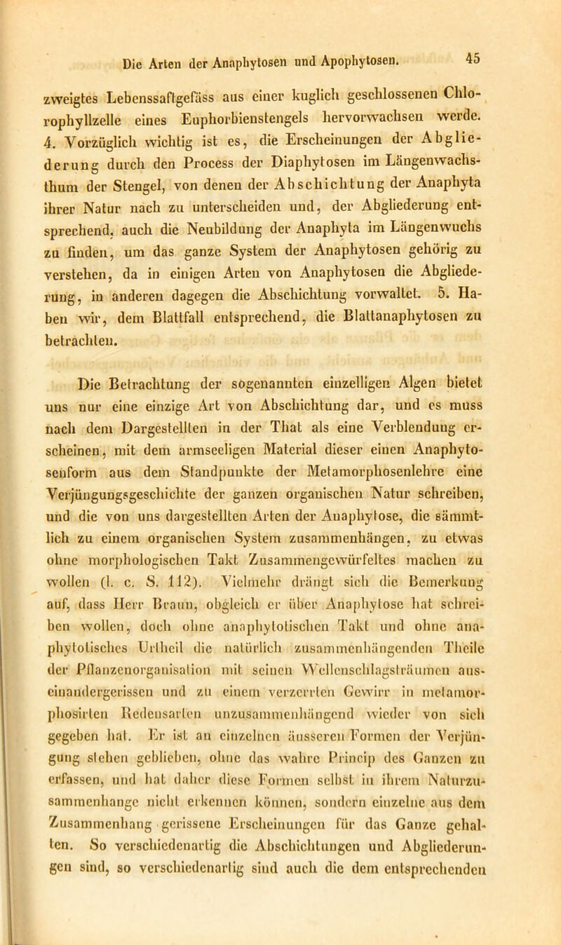 zweigtes Lebenssaffgefiiss aus einer kuglich gesclilossenen Chlo- rophyllzelle eines Euphorbienstengels hervorwachsen werde. 4. Vorzüglich wichtig ist es, die Erscheinungen der Abglie- derung durch den Process der Diaphytosen im Längenwachs- thum der Stengel, von denen der Abschichtung der Anaphyta ihrer Natur nach zu unterscheiden und, der Abgliederung ent- sprechend, auch die Neubildung der Anaphyta im Längen wuchs zu finden, um das ganze System der Anaphytosen gehörig zu verstehen, da in einigen Arten von Anaphytosen die Abgliede- rung, in anderen dagegen die Abschichlung vorwallet. 5. Ha- ben wir, dem Blattfall entsprechend, die Blaltanaphytosen zu betrachten. Die Betrachtung der sogenannten einzelligen Algen bietet uns nur eine einzige Art von Abschichtuug dar, und es muss nach dem Dargesteillen in der Thal als eine Verblendung er- scheinen, mit dem armseeligen Material dieser einen Anaphyto- senform aus dem Standpunkte der Metamorphosenlehre eine Verjüngungsgeschichte der ganzen organischen Natur schreiben, und die von uns dargestellten Arten der Auaphytose, die sämmt- lich zu einem organischen System Zusammenhängen, zu etwas ohne morphologischen Takt Zusammengewürfeltes machen zu wollen (I. c. S. 112). Vielmehr drängt sich die Bemerkung auf, dass Herr Braun, obgleich er über Anaphylosc hat schrei- ben wollen, doch ohne annphylolischen Takt und ohne ana- phylolisches Uriheil die natürlich zusammenhängenden Theile der PJlanzcnorganisation mit seinen Wellcnschlagstrfiumen aus- cinaudergerissen und zu einem verzerrten Gewirr in metamor- phosirlen Redensarten unzusammenhängend wieder von sich gegeben hat. Er ist an einzelnen äusseren Formen der Verjün- gung sichen geblieben, ohne das wahre Princip des Ganzen zu erfassen, und hat daher diese Formen selbst in ihrem Nalurzu- sammenhangc nicht erkennen können, sondern eiuzclne aus dem Zusammenhang gerissene Erscheinungen für das Ganze gehal- ten. So verschiedenartig die Abschichluugcn und Abglicdcrun- gen siud, so vcrschiedcnarlig sind auch die dem entsprechenden