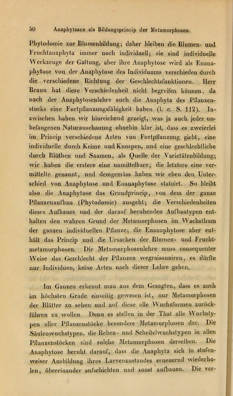 Phytodomie zur Blumenbildung; daher bleiben die Blumen- und Fruchlanaphyta immer noch individuell; sie sind individuelle Werkzeuge der Gattung, aber ihre Anaphytose wird als Enana- phytose von der Anaphytose des Individuums verschieden durch die verschiedene Richtung der Geschlechtsfunktionen. Herr Braun hat diese Verschiedenheit nicht begreifen können, da nach der Anaphytosenlehre auch die Anaphyta des Pflanzen- slocks eine Fortpflanzungsfähigkeit haben (1. c. S. 112). In- zwischen haben wir hinreichend gezeigt, was ja auch jeder un- befangenen Naturanschauung ohnehin klar ist, dass es zweierlei im Princip verschiedene Arten von Fortpflanzung giebt, eine individuelle durch Keime und Knospen, und eine geschlechtliche durch Blüthen und Saamen, als Quelle der Varietätenbildung; wir haben die erstere eine unmittelbare, die letztere eine ver- mittelte genannt, und demgemäss haben wir eben den Unter- schied von Anaphytose und Euanaphytose statuirt. So bleibt also die Anaphytose das Grundprincip, von dem der ganze Pflanzenaufbau (Phytodomie) ausgehl; die Verschiedenheiten dieses Aufbaues und der darauf beruhenden Aufbautypen ent- halten den wahren Grund der Metamorphosen im Wachsthum der ganzen individuellen Pflanze; die Enanaphytose aber ent- hält das Princip und die Ursachen der Blumen- und Frucht- metamorphosen. Die Melamorphosenlehrc muss consequenter Weise das Geschlecht der Pflanzen wegraisonniren, es dürfte nur Individuen, keine Arten nach dieser Lehre geben. Im Ganzen erkennt man aus dem Gesagten, dass es auch im höchsten Grade einseitig gewesen ist, nur Metamorphosen der Blätter zu sehen und auf diese alle Wuchsformen zurück- führen zu wollen. Denn cs stellen in der 1 hat alle Wuchsty- pen aller Pflanzenstöcke besondere Metamorphosen dar. Die Säulcnwuchstypen, die Reben- und Scheitelwuchslypen in allen Pflanzenstöcken sind solche Metamorphosen derselben. Die Anaphytose beruht darauf, dass die Anaphyta sich in stufen- weise!’ Ausbildung ihres Larvenzuslandes erneuernd wiederho- len , übereinander aufschichten und sonst aufbauen. Die ver-
