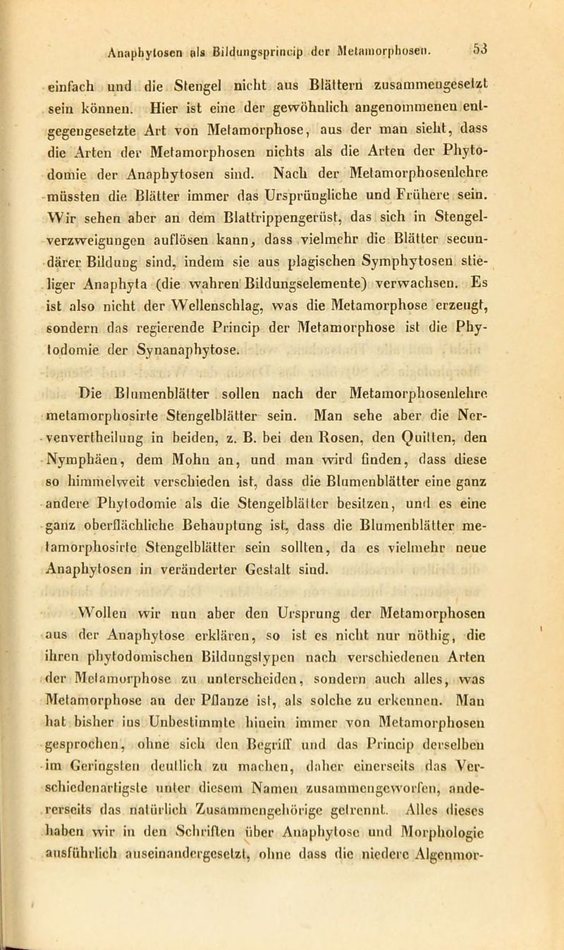 einfach und die Stengel nicht aus Blättern zusammengesetzt sein können. Hier ist eine der gewöhnlich angenommenen ent- gegengesetzte Art von Metamorphose, aus der man sieht, dass die Arten der Metamorphosen nichts als die Arten der Phyto- domie der Anaphytosen sind. Nach der Metamorphosenlehre müssten die Blätter immer das Ursprüngliche und Frühere sein. Wir sehen aber an dem Blattrippengerüst, das sich in Stengel- verzweigungcn auflösen kann, dass vielmehr die Blätter secuu- därer Bildung sind, indem sie aus plagischen Symphytosen stie- liger Anaphyla (die wahren Bildungsclemente) verwachsen. Es ist also nicht der Wellenschlag, was die Metamorphose erzeugt, sondern das regierende Princip der Metamorphose ist die Phy- todomie der Synanaphytose. Die Blumenblätter sollen nach der Metamorphosenlehre melamorphosirte Stengelblätter sein. Man sehe aber die Ncr- venvertheilung in beiden, z. B. bei den Rosen, den Quitten, den Nymphäen, dem Mohn an, und man wird finden, dass diese so himmelweit verschieden ist, dass die Blumenblätter eine ganz andere Phylodomie als die Stengelbläller besitzen, und es eine ganz oberflächliche Behauptung ist, dass die Blumenblätter me- lamorphosirle Stengelblätter sein sollten, da es vielmehr neue Anaphytoscn in veränderter Gestalt sind. Wollen wir nun aber den Ursprung der Metamorphosen aus der Anaphytose erklären, so ist es nicht nur nöthig, die ihren phytodomischen Bildungslypcn nach verschiedenen Arten der Metamorphose zu unterscheiden, sondern auch alles, was Metamorphose an der Pflanze ist, als solche zu erkennen. Mau hat bisher ins Unbestimmte hinein immer von Metamorphosen gesprochen, ohne sich den Begriff und das Princip derselben im Geringsten deutlich zu machen, daher einerseits das Ver- schiedenartigste unter diesem Namen zusammengeworfen, ande- rerseits das natürlich Zusammengehörige getrennt. Alles dieses haben wir in den Schriften über Anaphytose und Morphologie ausführlich auseinandcrgeselzl, ohne dass die niedere Algenmor-