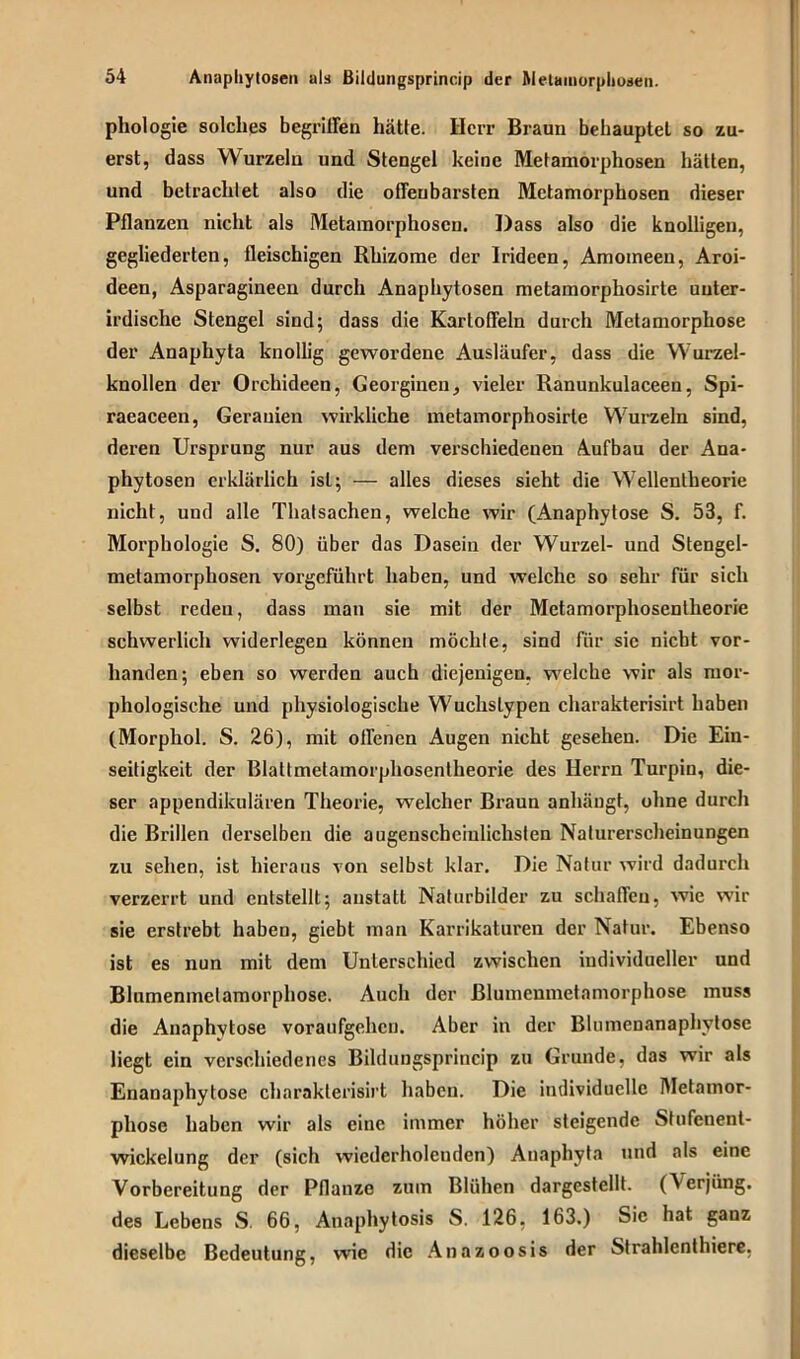 phologie solches begriffen hätte. Herr Braun behauptet so zu- erst, dass Wurzeln und Stengel keine Metamorphosen hätten, und betrachtet also die offenbarsten Metamorphosen dieser Pflanzen nicht als Metamorphosen. Dass also die knolligen, gegliederten, fleischigen Rhizome der Irideen, Amomeeu, Aroi- deen, Asparagineen durch Anaphytosen metamorphosirte unter- irdische Stengel sind; dass die Kartoffeln durch Metamorphose der Anaphyta knollig gewordene Ausläufer, dass die Wurzel- knollen der Orchideen, Georginen, vieler Ranunkulaceen, Spi- raeaceen, Gerauien wirkliche metamorphosirte Wurzeln sind, deren Ursprung nur aus dem verschiedenen Aufbau der Ana- phytosen erklärlich ist; — alles dieses sieht die Wellentheorie nicht, und alle Thatsachen, welche wir (Anaphytose S. 53, f. Morphologie S. 80) über das Dasein der Wurzel- und Stengel- metamorphosen vorgeführt haben, und welche so sehr für sich selbst reden, dass man sie mit der Metamorphosentheorie schwerlich widerlegen können möchte, sind für sie nicht vor- handen; eben so werden auch diejenigen, welche wir als mor- phologische und physiologische Wuchstypen charakterisirt haben (Morphol. S. 26), mit offenen Augen nicht gesehen. Die Ein- seitigkeit der Blattmetamorphosentheorie des Herrn Turpin, die- ser appendikulären Theorie, welcher Braun anhängt, ohne durch die Brillen derselben die augenscheinlichsten Naturerscheinungen zu sehen, ist hieraus von selbst klar. Die Natur wird dadurch verzerrt und entstellt; anstatt Naturbilder zu schaffen, wie wir sie erstrebt habeu, giebt man Karrikaturen der Natur. Ebenso ist es nun mit dem Unterschied zwischen individueller und Blumenmelamorphose. Auch der ßlumcnmetamorphose muss die Anaphytose voraufgehen. Aber in der Blumenanaphytosc liegt ein verschiedenes Bildungsprincip zu Grunde, das wir als Enanaphytose charakterisirt haben. Die individuelle Metamor- phose haben wir als eine immer höher steigende Stufenent- wickelung der (sich wiederholenden) Anaphyta und als eine Vorbereitung der Pflanze zum Blühen dargestellt. (\erjüng. des Lebens S. 66, Anaphytosis S. 126, 163.) Sic hat ganz dieselbe Bedeutung, wie die Anazoosis der Strahlenthiere.