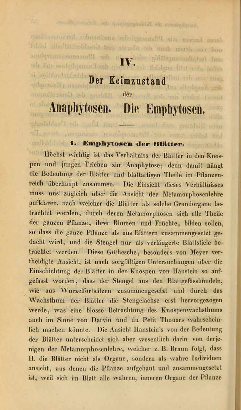 IV. Der Keimzustand der Anapliytoseii. Die Emphytosen. 1. Einpliytoseii der ISlätter. Höchst wichtig ist das Verhältniss der Blätter in den Knos- pen und jungen Trieben zur Anaphytose; denn damit hängt die Bedeutung der Blätter und blattartigen Theile im Pflanzen- reich überhaupt zusammen. Die Einsicht dieses Verhältnisses muss uns zugleich über die Ansicht der Metamorphosenlehre auf klären, nach welcher die Blätter als solche Grundorgane be- trachtet werden, durch deren Metamorphosen sich alle Theile der ganzen Pflanze, ihrer Blumen und Früchte, bilden sollen, so dass die ganze Pflanze als aus Blättern zusammengesetzt ge- dacht wird, und die Stengel nur als verlängerte Blattstiele be- trachtet werden. Diese GÖthesche, besonders von Meyer ver- theidigle Ansicht, ist nach sorgfältigen Untersuchungen über die Einschichlung der Blätter in den Knospen von Haustein so auf- gefasst worden, dass der Stengel aus den Biattgefässbündcln, wie aus Wurzelfortsätzen zusammengesetzt und durch das Wachsthum der Blätter die Stengelachse erst hervorgezogen werde, was eine blosse Betrachtung des Ktiospenwachsthums auch im Sinne von Darvin und du Petit Thouars wahrschein- lich machen könnte. Die Ansicht Ifanstein’s von der Bedeutung der Blätter unterscheidet sich aber wesentlich darin von derje- nigen der Mctamorphosenlehre, welcher z. B. Braun folgt, dass II. die Blätter nicht als Organe, sondern als wahre Individuen ansicht, aus denen die Pflanze aufgebaut und zusammengesetzt ist, weil sich im Blatt alle wahren, inneren Organe der Pflanze