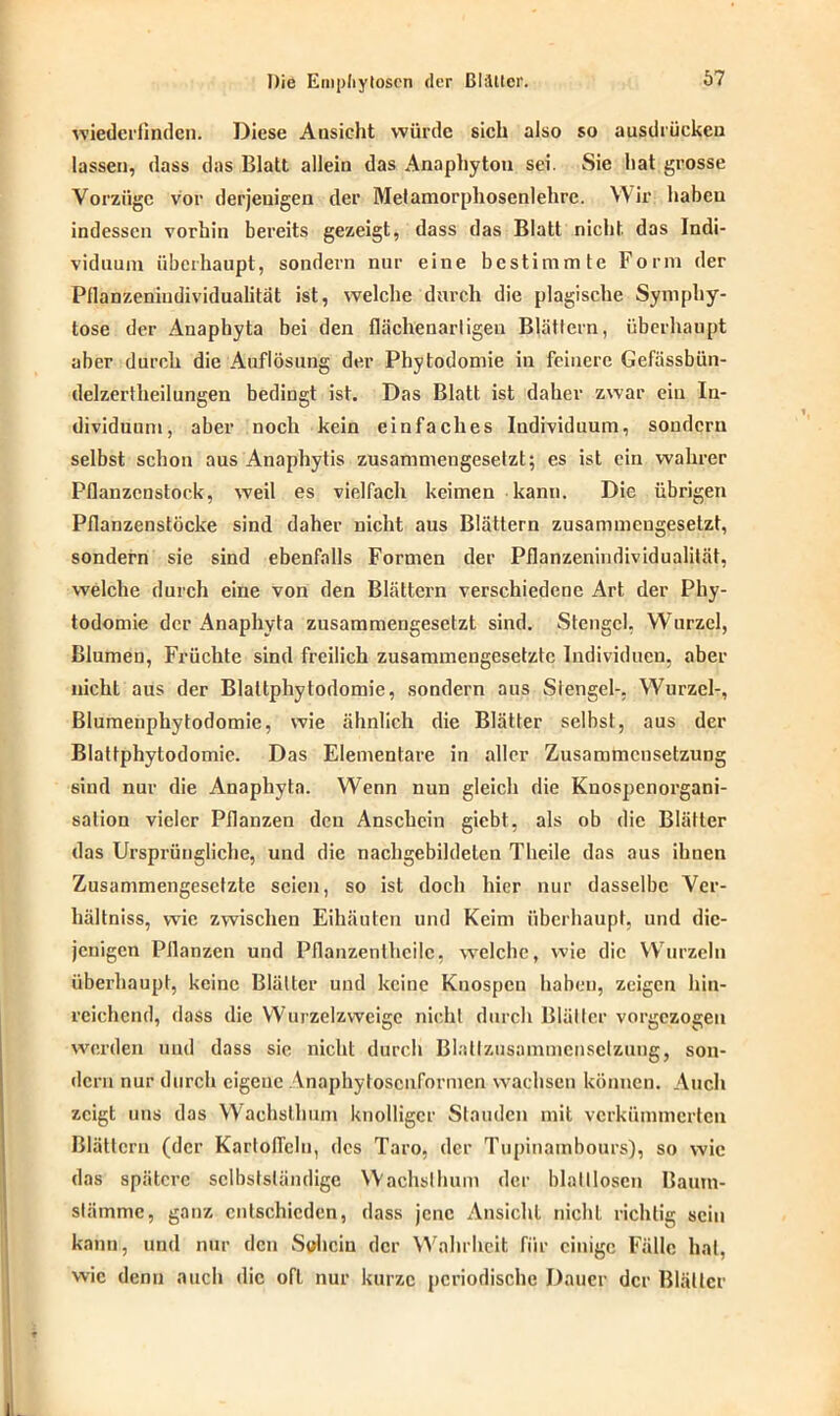 vriedcrfinden. Diese Ansicht würde sich also so ausdrücken lassen, dass das Blatt allein das Anaphyton sei. Sie hat grosse Vorzüge vor derjenigen der Metamorpliosenlehre. Wir haben indessen vorhin bereits gezeigt, dass das Blatt nicht, das Indi- viduum überhaupt, sondern nur eine bestimmte Form der Pflanzeniudividualitat ist, welche durch die plagische Symphy- tose der Anaphyta bei den flächenariigen Blättern, überhaupt aber durch die Auflösung der Phylodomie in feinere Gefässbiin- delzertheilungen bedingt ist. Das Blatt ist daher zwar ein In- dividuum, aber noch kein einfaches Individuum, sondern selbst schon aus Anaphytis zusammengesetzt; es ist ein wahrer Pflanzenstock, weil es vielfach keimen kann. Die übrigen Pflanzenstöcke sind daher nicht aus Blättern zusammengesetzt, sondern sie sind ebenfalls Formen der Pflanzenindividualität, welche durch eine von den Blättern verschiedene Art der Phy- todomie der Anaphyta zusammengesetzt sind. Stengel, Wurzel, Blumen, Früchte sind freilich zusammengesetzte Individuen, aber nicht aus der Blaltphytodomie, sondern aus Stengel-, Wurzel-, Blumenphytodomie, wie ähnlich die Blätter selbst, aus der Blattphytodomie. Das Elementare in aller Zusammensetzung sind nur die Anaphyta. Wenn nun gleich die Knospenorgani- sation vieler Pflanzen den Anschein giebt, als ob die Blätter das Ursprüngliche, und die nachgebildeten Theile das aus ihnen Zusammengesetzte seien, so ist doch hier nur dasselbe Ver- hältniss, wie zwischen Eihäuten und Keim überhaupt, und die- jenigen Pflanzen und Pflanzentheilc, welche, wie die Wurzeln überhaupt, keine Blätter und keine Knospen haben, zeigen hin- reichend, dass die Wurzclzwcigc nicht durch Blätter vorgezogeu werden und dass sie nicht durch Blallzusammcnsclzuug, son- dern nur durch eigene Anaphytoscuformcn wachsen können. Auch zeigt uns das Wachsllmm knolliger Stauden mit verkümmerten Blättern (der Karloflclu, des Taro, der Tupinambours), so wie das spätere selbstständige Wachsllmm der blattlosen Baum- stämme, ganz entschieden, dass jene Ansicht nicht richtig sein kann, und nur den Sohcin der Wahrheit für einige Fälle hat, wie denn auch die oft nur kurze periodische Dauer der Blätter