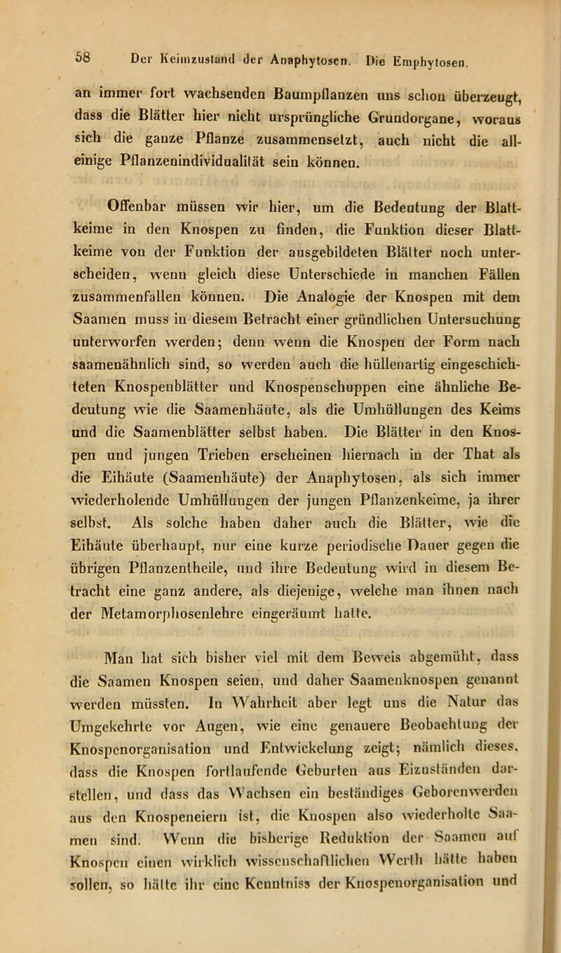 an immer fort wachsenden Baumpflanzen uns schon überzeugt, dass die Blätter hier nicht ursprüngliche Grundorgane, woraus sich die ganze Pflanze zusammensetzt, auch nicht die all- einige Pflanzenindividualilät sein können. Offenbar müssen wir hier, um die Bedeutung der Blatt- keime in den Knospen zu finden, die Funktion dieser Blatl- keime von der Funktion der ausgebildeten Blätter noch unter- scheiden, wenn gleich diese Unterschiede in manchen Fällen zusammenfallen können. Die Analogie der Knospen mit dem Saamen muss in diesem Betracht einer gründlichen Untersuchung unterworfen werden; denn wenn die Knospen der Form nach saamenähnlich sind, so werden auch die hüllenartig eingeschich- telen Knospenblätter und Knospenschuppen eine ähnliche Be- deutung wie die Saamenhäute, als die Umhüllungen des Keims und die Saamenblätter selbst haben. Die Blätter in den Knos- pen und jungen Trieben erscheinen hiernach in der That als die Eihäute (Saamenhäute) der Anaphytosen, als sich immer wiederholende Umhüllungen der jungen Pflanzenkeime, ja ihrer selbst. Als solche haben daher auch die Blätter, wie die Eihäute überhaupt, nur eine kurze periodische Dauer gegen die übrigen Pflanzentheile, und ihre Bedeutung wird in diesem Be- tracht eine ganz andere, als diejenige, welche man ihnen nach der Metamorphosenlehre eingeräumt hatte. Man hat sich bisher viel mit dem Beweis abgemüht, dass die Saamen Knospen seien, und daher Saamenknospen genannt werden müssten. In Wahrheit aber legt uns die Natur das Umgekehrte vor Augen, wie eine genauere Beobachtung der Knospenorganisation und Entwickelung zeigt; nämlich dieses, dass die Knospen fortlaufende Geburten aus Eizuständen dar- stcllcn, und dass das Wachsen ein beständiges Geborenwerden aus den Knospeneiern ist, die Knospen also wiederholte Saa- men sind. Wenn die bisherige Reduktion der Saamen auf Knospen einen wirklich wissenschaftlichen Werth hätte haben sollen, so hätte ihr eine Kenntnis* der Knospenorganisation und