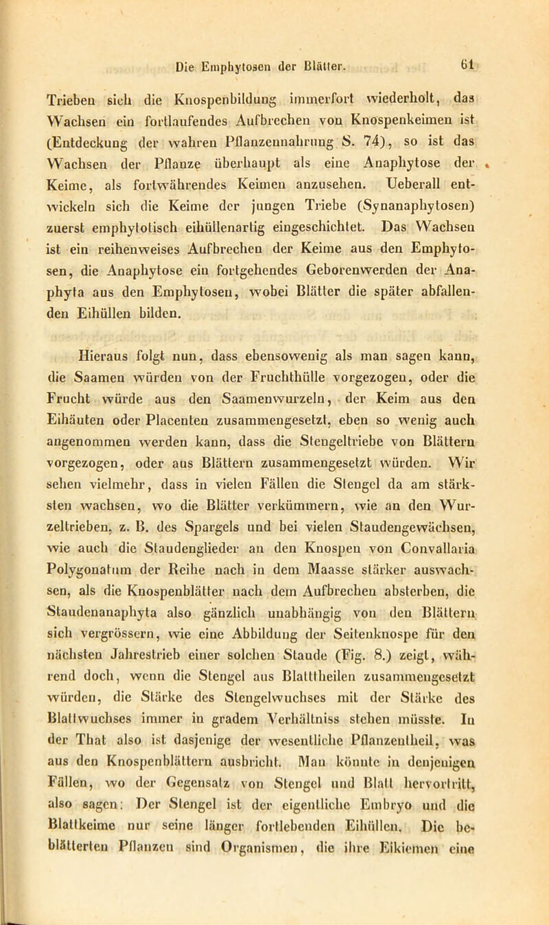Trieben sich die Kuospcnbildung immerfort wiederholt, das Wachsen ein fortlaufendes Aufbrechen von Knospenkeimen ist (Entdeckung der wahren Pllanzennahrung S. 74), so ist das Wachsen der Pflanze überhaupt als eine Anaphytose der « Keime, als fortwährendes Keimen anzusehen. Ueberall ent- wickeln sich die Keime der jungen Triebe (Synanaphytosen) zuerst emphytolisch eihüllenarlig eingeschichlet. Das Wachsen ist ein reihenweises Aufbrechen der Keime aus den Emphyto- sen, die Anaphytose ein fortgehendes Geborenwerden der Ana- phyta aus den Empliytosen, wobei Blätter die später abfallen- den Eihüllen bilden. Hieraus folgt nun, dass ebensowenig als man sagen kann, die Saamen würden von der Fruchthülle vorgezogeu, oder die Frucht würde aus den Saamenwurzeln, der Keim aus den Eihäuten oder Placenteu zusammengesetzt, eben so wenig auch angenommen werden kann, dass die Stengeltriebe von Blättern vorgezogen, oder aus Blättern zusammengesetzt würden. Wir sehen vielmehr, dass in vielen Fällen die Stengel da am stärk- sten wachsen, wo die Blätter verkümmern, wie an den Wur- zeltrieben, z. B. des Spargels und bei vielen Staudengewächseu, wie auch die Staudenglieder an den Knospen von Convallaria Polygonatum der Reihe nach in dem Maasse stärker auswach- sen, als die Knospenblätter nach dein Aufbrechen absterben, die Staudenanaphyta also gänzlich unabhängig von den Blättern sich vergrössern, wie eine Abbildung der Seitenknospe für den nächsten Jahrestrieb einer solchen Staude (Fig. 8.) zeigt, wäh- rend doch, wenn die Stengel aus Blatttheilcn zusammengesetzt würden, die Stärke des Stengel Wuchses mit der Stärke des Blaltwuchses immer iu gradem Verhältnis stehen müsste. In der That also ist dasjenige der wesentliche Pflanzeutheil, was aus den Knospenblättern ausbricht. Dian könnte iu denjenigen Fällen, wo der Gegensatz von Stengel und Blatt hervortritt, also sagen: Der Stengel ist der eigentliche Embryo und die Blatlkeime nur seine länger fortlebenden Eihüllen. Die be- blätterten Pflanzen sind Organismen, die ihre Eikiemen eine