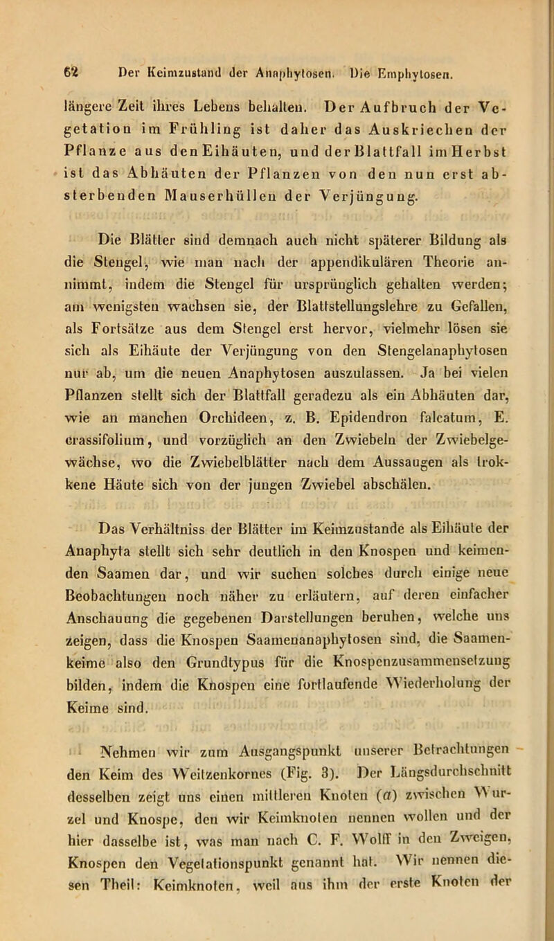 längere Zeit ihres Lebens behalten. Der Aufbruch der Ve- getation im Frühling ist daher das Auskriechen der Pflanze aus denEihäuten, und der Blattfall imHerbst ist das Ab hä uten der Pflanzen von den nun erst ab- sterbeuden Mauser hü Den der Verjüngung. Die Blätter sind demnach auch nicht späterer Bildung als die Stengel, wie mau nach der appendikulären Theorie an- nimmt, indem die Stengel für ursprünglich gehalten werden; am wenigsten wachsen sie, der Blattstellungslehre zu Gefallen, als Fortsätze aus dem Stengel erst hervor, vielmehr lösen sie sich als Eihäute der Verjüngung von den Stengelanaphytosen nur ab, um die neuen Anaphytosen auszulassen. Ja bei vielen Pflanzen stellt sich der Blattfall geradezu als ein Abhäuten dar, wie an manchen Orchideen, z. B. Epidendron falcatum, E. crassifolium, und vorzüglich an den Zwiebeln der Zwiebelge- wächse, wo die Zwiebelblätler nach dem Aussaugen als trok- kene Häute sich von der jungen Zwiebel abschälen. Das Verhältniss der Blätter im Keimzustande als Eihäule der Anaphyta stellt sich sehr deutlich in den Knospen und keimen- den Saamen dar, und wir suchen solches durch einige neue Beobachtungen noch näher zu erläutern, auf deren einfacher Anschauung die gegebenen Darstellungen beruhen, welche uns zeigen, dass die Knospen Saamenanaphytosen sind, die Saamen- keime also den Grundtypus für die Knospcnzusammcnselzung bilden, indem die Knospen eine fortlaufende Wiederholung der Keime sind. Nehmen wir zum Ausgangspunkt unserer Betrachtungen den Keim des Weitzenkornes (Fig. 3). Der Längsdurchschnitt desselben zeigt uns einen mittleren Knoten (a) zwischen ur- zel und Knospe, den wir Keimknoten nennen wollen und der hier dasselbe ist, was man nach C. F. WollT in den Zweigen, Knospen den Vegelationspunkt genannt hat. Wir nennen die- sen Theil: Keimknofen, weil aus ihm der prste Knoten der