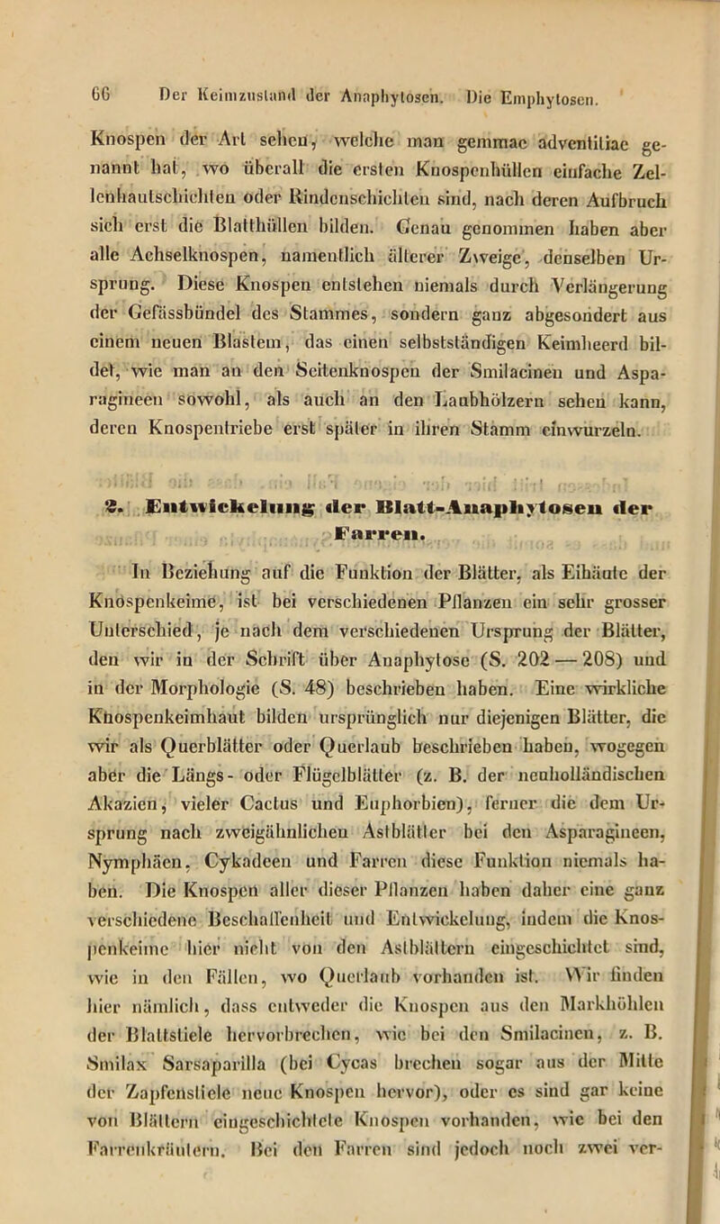 Knospen der Arl sehen, welche man gemmae advenliliae ge- nannt hat, wo überall die ersten Knospenhüllen einfache Zel- lenhäutschiehleu oder Rindenschichten sind, nach deren Aufbruch sich erst die Blatlhiillen bilden. Genau genommen haben aber alle Achselknospen, namentlich älterer Zweige, denselben Ur- sprung. Diese Knospen entstellen niemals durch Verlängerung der Gefässbündel des Stammes, sondern ganz abgesondert aus einem neuen Blastem, das einen selbstständigen Keimheerd bil- det, wie man an den Seitenknospcu der Smilacineu und Aspa- ragineeu sowohl, als auch an den Laubhölzern sehen kann, deren Knospentriebe erst später in ihren Stamm entwurzeln. ; )J . Ili'l OfW'io niif - £. Entwickelung der Blatt-Anapliytosen der Farren. In Beziehung auf die Funktion der Blätter, als Eihäutc der Knospenkeime, ist bei verschiedenen Pflanzen ein sehr grosser Unterschied, je nach dem verschiedenen Ursprung der Blätter, den wir in der Schrift über Anaphytosc (S. 202 — 208) und in der Morphologie (S. 48) beschrieben haben. Eine wirkliche Küospenkeimhaut bilden ursprünglich nur diejenigen Blätter, die wir als Querblätter oder Querlaub beschrieben haben, wogegen aber die Längs- oder Flügclblälter (z. B. der nenholländischen Akazien, vieler Cactus und Euphorbien), ferner die dem Ur- sprung nach zweigühnlicheu Astblätler bei den Asparagineen, Nymphäen, Cykadceu und Farren diese Funktion niemals ha- ben. Die Knospen aller dieser Bilanzen haben daher eine ganz verschiedene Beschaffenheit und Entwickelung, indem die Knos- penkeime hier nicht von den Astblältcrn eingeschichtet sind, wie in den Fällen, wo Qucflaub vorhanden ist. Wir finden hier nämlich, dass entweder die Knospen aus den Markhöhlen der Blattstiele hervorbrechen, wie bei den Smilacincn, z. B. Smilax Sarsaparille (bei Cycas brechen sogar aus der Mitte der Zajffcnsliele neue Knospen hervor), oder es sind gar keine von Blättern eingeschichtcle Knospen vorhanden, wie bei den Farrenkrüulern. Bei den Farren sind jedoch noch zwei ver-
