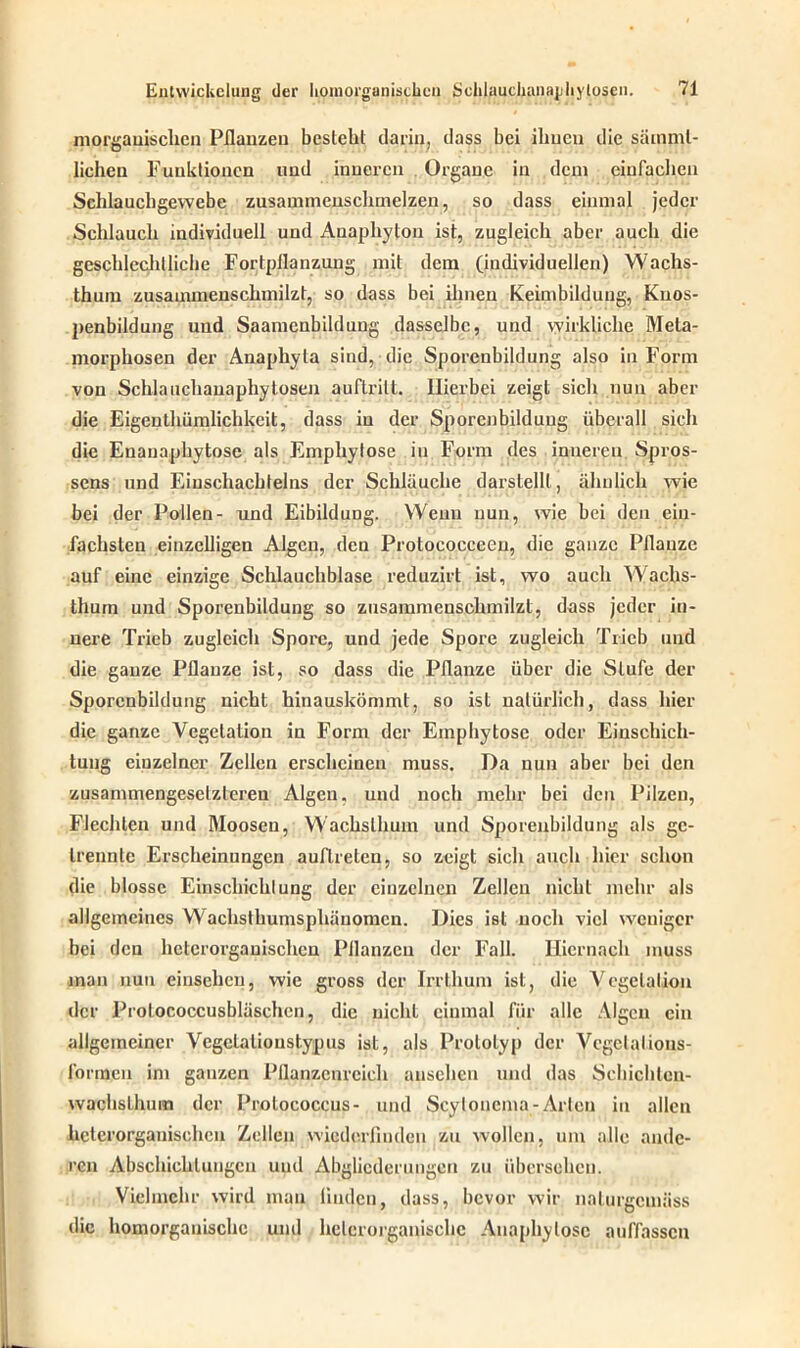 morganischen Pflanzen besteht darin, dass bei ihnen die sämml- licheu Funktionen und inneren Organe in dem einfachen Schlauchgewebe zusammenschmelzen, so dass einmal jeder Schlauch individuell und Auaphyton ist, zugleich aber auch die gescldechlliehe Fortpflanzung mit dem (individuellen) Wachs- tum zusammenschmilzt, so dass bei ihnen Keimbilduug, Knos- penbildung und Saamenbildung dasselbe, und wirkliche Meta- morphosen der Anaphyla sind, die Sporenbildung also in Form von Schlauchanaphytosen auflrilt. Hierbei zeigt sich nun aber die Eigentümlichkeit, dass in der Sporcnbilduug überall sich die Enauaphytose als Emphylose in Form des inneren Spros- sens und Einschachleins der Schläuche darstellt, ähnlich wie bei der Pollen- und Eibildung. Wenn nun, wie bei den ein- fachsten einzelligen Algen, den Protoeocceen, die ganze Pflanze auf eine einzige Schlauchblase reduzirt ist, wo auch Wachs- tum und Sporenbildung so zusammenschmilzt, dass jeder in- nere Trieb zugleich Spore, und jede Spore zugleich Trieb und die ganze Pflanze ist, so dass die Pflanze über die Stufe der Sporcnbilduug nicht hinauskömmt, so ist natürlich, dass hier die ganze Vegetation in Form der Emphytose oder Einschich- tung einzelner Zellen erscheinen muss. Da nun aber bei den zusammengesetzteren Algen, und noch mehr bei den Pilzen, Flechten und Moosen, Wachstum und Sporenbildung als ge- trennte Erscheinungen auflreten, so zeigt sich auch hier schon die blosse Einschichlung der einzelnen Zellen nicht mehr als allgemeines Wachsthumsphäuomcn. Dies ist noch viel weniger bei den hetcrorgauischcn Pflanzen der Fall. Hiernach muss man nun einsehen, wie gross der Irrthum ist, die Vegetation der Protococcusbläschen, die nicht einmal für alle Algen ein allgemeiner Vegclalioustypus ist, als Prototyp der Vcgclalions- l'onnen im ganzen Pflanzenreich ausehen und das Schichtcn- wachslhum der Prolococcus- und Scylonema-Arten in allen heterorganischcn Zellen wiederfmden zu wollen, um alle ande- ren Abschottungen uud Abglicderungen zu übersehen. Vielmehr wird man linden, dass, bevor wir nalurgemäss die homorgauischc und helcrorganischc Anaphylosc auffassen