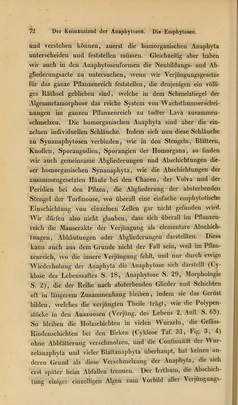 und verstehen können, zuerst die horaorganischen Anaphyta unterscheiden und feststellen müssen. Gleichzeitig aber haben wir auch in den Anaphytoseuformen die Neubildungs- und Ab- gliederungsacle zu untersuchen, wenn wir Verjüugungsgesetze für das ganze Pflanzenreich feststellen, die denjenigen ein völli- ges Räthsel geblieben sind, welche in dem Schmelztiegel der Algeumctamorphose das reiche System von Wachsthumserschei- nungen im ganzen Pflanzenreich zu lodter Lava zusammen- schmelzen. Die liomorganischen Auaphyta sind aber die ein- zelnen individuellen Schläuche. Indem sich nun diese Schläuche zu Synanaphytosen verbinden, wie in den Stengeln, Blättern, Knollen, Sporangodien, Sporangien der Homorgana, so finden wir auch gemeinsame Abgliederungen und Abschichtungen die- ser liomorganischen Synanaphyta, wie die Abschichtungen der zusammengesetzten Häute bei den Charen, der Volva und der Peridicn bei den Pilzen, die Abgliederung der abslerbenden Stengel der Torfmoose, wo überall eine einfache emphytotische Einschichtung von einzelnen Zellen gar nicht gefunden wird. Wir dürfen also nicht glauben, dass sich überall im Pflanzen- reich die Mauserakte der Verjüngung als elementare Abschich- tungen, Abhäutungen oder Abglicderungen darstelltcn. Diess kann auch aus dem Grunde nicht der Fall sein, weil im Pflan- zenreich, wo die innere Verjüngung fehlt, und nur durch ewige Wiederholung der Anaphyta die Auaphylose sich darstcllt (Cy- klose des Lebenssaftes S. 18, Anaphytosc S. 29, Morphologie S. 2), die der Reihe nach absterbenden Glieder und Schichten oft in längerem Zusammenhang bleiben, indem sie das Gerüst bilden, welches die vcrjüugten Thcile trägt, wie die Polypen- stöcke in den Auazooseu (Verjüng, des Lebens 2. Aull. S. 65). So bleiben die Ilolzschichtcn in vielen Wurzeln, die Gefäss- Rindeuschichlen bei den Birken (Cyklose Taf. 33, hig. 3, 4) ohne Abblätterung Verschmolzen, und die Continuität dcrVtui- zclanaphyta und vieler Blattanaphyta überhaupt, hat keinen an- deren Grund als diese Verschmelzung der Anaphyta, die sich erst später beim Abfallen trennen. Der Irrthum, die Abschal- tung einiger einzelligen Algen zum Vorbild aller \cijünguugs-