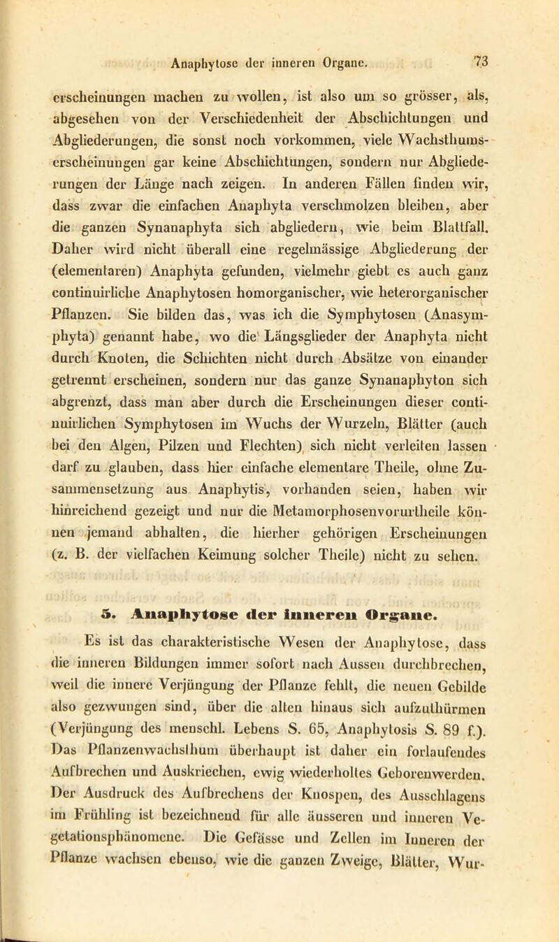 crscheiuungcn machen zu wollen, ist also um so grösser, als, abgesehen von der Verschiedenheit der Abschaltungen und Abgliederungen, die sonst noch Vorkommen, viele Wachsthums- crscheinuugcn gar keine Abschichtungen, sondern nur Abgliede- rungen der Länge nach zeigen. In anderen Fällen linden wir, dass zwar die einfachen Anaphyta verschmolzen bleiben, aber die ganzen Synanapliyta sich abgliedern, wie beim Blattfall. Daher wird nicht überall eine regelmässige Abgliederung der (elementaren) Anaphyta gefunden, vielmehr giebt cs auch ganz continuirliche Anaphytosen homorganischer, wie heterorganischer Pflanzen. Sie bilden das, was ich die Symphytosen (Anasym- phyta) genannt habe, wo die' Längsglieder der Anaphyta nicht durch Knoten, die Schichten nicht durch Absätze von einander getrennt erscheinen, sondern nur das ganze Synanaphyton sich abgrenzt, dass man aber durch die Erscheinungen dieser conti- nuirlichen Symphytosen im Wuchs der Wurzeln, Blätter (auch bei den Algen, Pilzen und Flechten) sich nicht verleiten lassen darf zu glauben, dass hier einfache elementare Theile, ohne Zu- sammensetzung aus Anaphytis, vorhauden seien, haben wir hinreichend gezeigt und nur die Metamorphosenvorurlheile kön- nen jemand abhalten, die hierher gehörigen Erscheinungen (z. B. der vielfachen Keimung solcher Theile) nicht zu sehen. 5. Anapliytosc (Irr innereu Organe. Es ist das charakteristische Wesen der Anaphylose, dass die inneren Bildungen immer sofort nach Aussen durchbrechen, weil die innere Verjungung der Pflanze fehlt, die neuen Gebilde also gezwungen sind, über die allen hinaus sich aufzulhürmeu (Verjüngung des mcnschl. Lebens S. 65, Anaphylosis S. 89 f.). Das Pflanzenwachslhum überhaupt ist daher ein forlaufeudes Aufbrechen und Auskriechen, ewig wiederholtes Geboreuwerdeu. Der Ausdruck des Aufbrecheus der Knospen, des Ausschlagens im Frühling ist bezeichnend für alle äusseren und inneren Ve- gclalionsphänomcuc. Die Gefässe und Zellen im Inneren der Pflanze wachsen ebenso, wie die ganzen Zweige, Blätter, Wur-