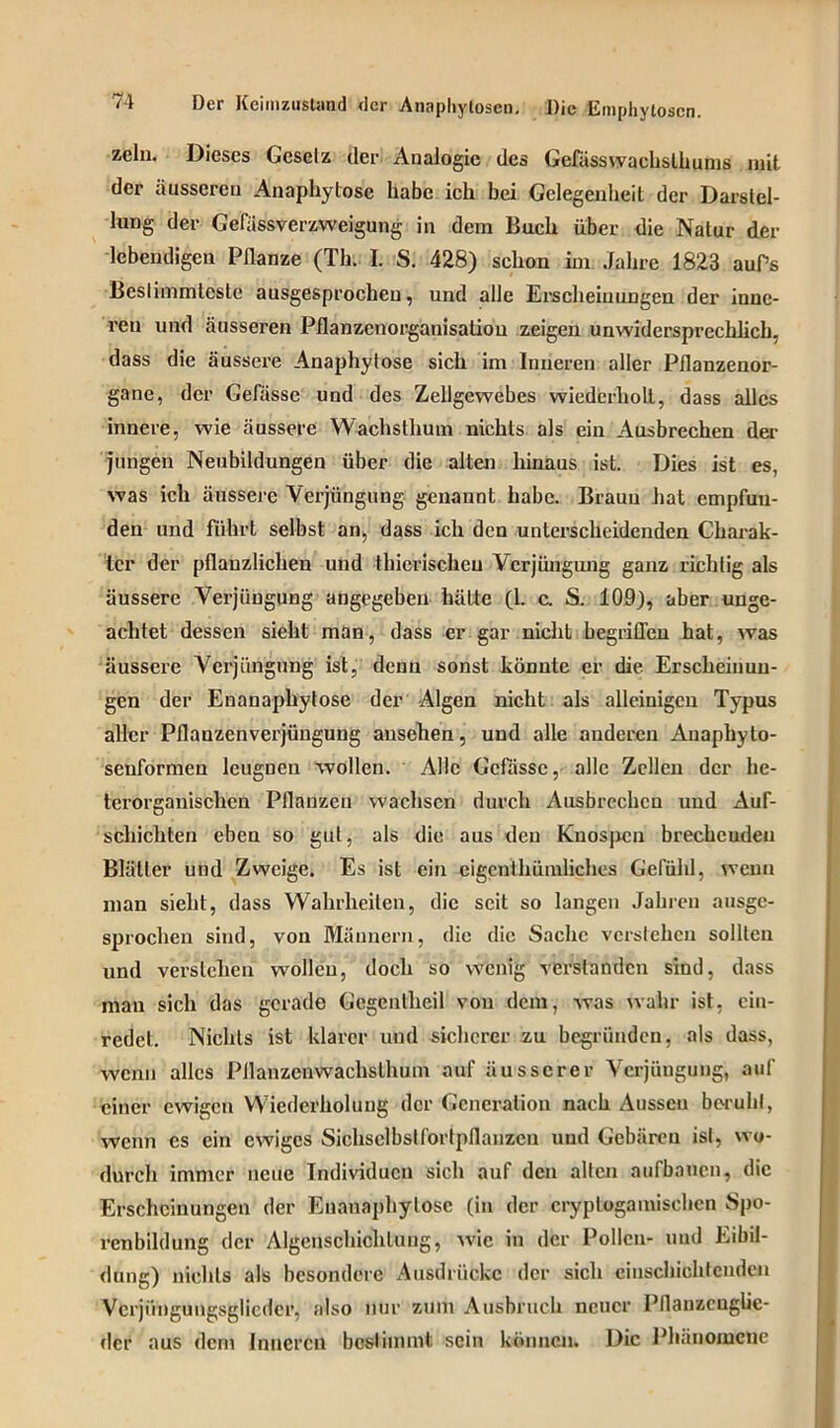 zehi. Dieses Gesetz cler Analogie des Gefüsswachsthums mit der iiussereu Anaphylosc habe ich bei Gelegenheit der Darstel- lung der Gefässverzweigung in dem Buch über die Natur der lebendigen Pflanze (Th. I. S. 428) schon im Jahre 1823 auPs Bestimmteste ausgesprochen, und alle Erscheinungen der inne- ren und äusseren Pflanzenorganisatiou zeigen unwidersprechlicb, dass die äussere Anaphytose sich im Inneren aller Pflanzenor- gane, der Gefässe und des Zellgewebes wiederholt, dass alles innere, wie äussere Wachsthum nichts als ein Ausbrechen der jungen Neubildungen über die alten hinaus ist. Dies ist es, was ich äussere Verjüngung genannt habe. Braun hat empfun- den und führt selbst an, dass ich den unterscheidenden Charak- ter der pflanzlichen und thicrischeu Verjüngung ganz richtig als äussere Verjüngung angegeben hätte (1. c. S. 109), aber unge- achtet dessen sieht man, dass er gar nicht begriffen hat, was äussere Verjüngung ist, denn sonst könnte er die Erscheinun- gen der Enanaphytose der Algen nicht als alleinigen Typus aller Pflanzenverjüngung ansehen, und alle anderen Anaphyto- seuformen leugnen wollen. Alle Gefässe, alle Zellen der he- terorganischen Pflanzen wachsen durch Ausbrcchcn und Auf- schichten eben so gut, als die aus den Knospen brecheudeu Blätter uud Zweige. Es ist ein eigenthümliches Gefühl, wenn man sieht, dass Wahrheiten, die seit so langen Jahren ausge- sprochen sind, von Männern, die die Sache verstehen sollten und verstehen wollen, doch so wenig verstanden sind, dass mau sich das gerade Gcgcntheil von dem, was wahr ist, ciu- redet. Nichts ist klarer und sicherer zu begründen, als dass, wenn alles Pllanzenwachslhum auf äusserer Verjüngung, auf einer ewigen Wiederholung der Generation nach Aussen beruht, wenn es ein ewiges Sichsclbslfortpflanzen uud Gebären ist, wo- durch immer neue Individuen sich auf den allen aufbaucn, die Erscheinungen der Enanaphytose (in der cryplogamischen Spo- renbildung der Algenschichluug, wie in der Pollen- und Eibil- dung) nichts als besondere Ausdrücke der sich einschichtenden Vcrji'mgungsglicder, also nur zum Ausbruch neuer Pflanzcuglic- der aus dem Inneren bestimmt sein können. Die Phänomene