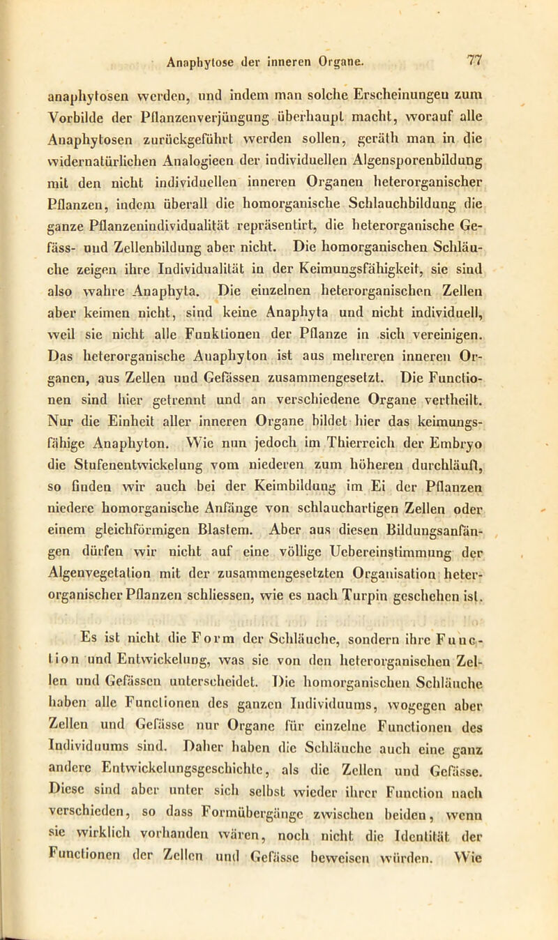 anaphytosen werden, und indem man solche Erscheinungen zum Yorbilde der Pflanzenverjüngung überhaupt macht, worauf alle Anaphytosen zurückgeführt werden sollen, geräth man in die widernatürlichen Analogiecn der individuellen Algensporenbildung mit den nicht individuellen inneren Organen heterorganischer Pflanzen, indem überall die homorganische Schlauchbildung die ganze Pflanzeniudividualität repräsentirt, die heterorganische Ge- fäss- und Zellenbildung aber nicht. Die homorganischen Schläu- che zeigen ihre Individualität in der Keimungsfähigkeit, sie sind also wahre Anaphyla. Die einzelnen heterorganischen Zellen aber keimen nicht, sind keine Anaphyta und nicht individuell, weil sie nicht alle Funktionen der Pflanze in sich vereinigen. Das heterorganische Auaphyton ist aus mehreren inneren Or- ganen, aus Zellen und Gefässen zusammengesetzt. Die Functio- nen sind hier getrennt und an verschiedene Organe vertheilt. Nur die Einheit aller inneren Organe bildet hier das keimungs- fähige Anaphyton. Wie nun jedoch im Thierreich der Embryo die Stufenentwickelung vom niederen zum höheren durchläuft, so finden wir auch bei der Keimbildung im Ei der Pflanzen niedere homorganische Anfänge von schlauchartigen Zellen oder einem gleichförmigen Blastem. Aber aus diesen Bildungsanfän- gen dürfen wir nicht auf eine völlige Ucbereinstimmung der Algenvegetalion mit der zusammengesetzten Organisation heter- organischer Pflanzen schliessen, wie es nach Turpin geschehen ist. Es ist nicht die Form der Schläuche, sondern ihre Funk- tion und Entwickelung, was sie von den heterorganischen Zel- len und Gefässcn unterscheidet. Die homorganischen Schläuche haben alle Functionen des ganzen Individuums, wogegen aber Zellen und Gefässc nur Organe für einzelne Functionen des Individuums sind. Daher haben die Schläuche auch eine ganz andere Entwickclungsgeschichlc, als die Zellen und Gelasse. Diese sind aber unter sich selbst wieder ihrer Function nach verschieden, so dass Iormübergänge zwischen beiden, wenn sie wirklich vorhanden wären, noch nicht die Identität der Functionen der Zellen und Gefässc beweisen würden. Wie