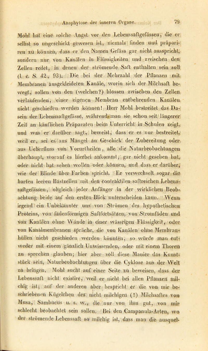 Moht hat eine solche Angst vor den Lebenssaftgefässen, die er selbst so ungescliiekt gewesen ist, niemals finden und präpari- ren zu können, dass er den Namen Gefäss gar nicht ausspricht, sondern nur vou Kanälen in Flüssigkeiten und zwischen den Zellen redet, in denen der strömende Salt enthalten sein soll (1. e. S. 42, 93). Die bei der Mehrzahl der Pflanzen mit Membranen ausgekleideleu Kanäle, worin sich der Milchsaft be- wegt, sollen von den (welchen?) blossen zwischen den Zellen verlaufenden, einer eigenen Membran entbehrenden Kanälen nicht geschieden werden können! Herl’ Mohl bestreitet das Da- sein der Lebenssaftgefässö, während* man sie schon seit längerer Zeit an käuflichen Präparaten beim Unterricht in Schulen zeigt, und was er darüber sagt, beweist, dass er es nur bestreitet, weil er, sei es aus Mangel an Geschick der Zubereitung oder aus Ueberlluss von Vorurtheilen, alle die Naturbeobachtungen überhaupt, worauf es hierbei ankommt, gar nicht gesehen hat, oder nicht hat sehen wollen oder können, und dass er darüber, wie der Blinde über Farben spricht. Er verwechselt sogar die harten leeren Baslzelleu mit den conlraklilen saftreichen Lcbens- saftgefässen, obgleich jeder Anfänger in der wirklichen Beob- achtung beide auf den ersten Blick unterscheiden kann. Wenn irgend ein Unbekannter uns von Strömen des hypothetischen Proteins, von fadenförmigen SaflförtsälZen, von Slromfäden und von Kanülen ohne Wände in einer wässrigen Flüssigkeit, oder vou Kanalmembranen spräche, die vou Kanälen ohne Membran- hüllen nicht geschieden werden könnten, so würde man ent- weder mit einem gänzlich Unwissenden, oder mit einem Thoren zu sprechen glauben; hier aber soll diese Manier das Kunst- stück sein, Nalurbeobachlungeu über die Cyklose aus der Welt zu bringen. Mohl sucht auf einer Seile zu beweisen, dass der Lebenssaft nicht exislire, weil er nicht bei allen Pflanzen mil- chig ist; auf der anderen aber bespricht er die von mir be- schriebenen Kügelchen des nicht milchigen (!) Milchsaftes von Musa, Sambucusu. s. w., die nur vou ihm gut, von mir schlecht beobachtet sein sollen. Bei den Campauula-Arleu, wo der strömende Lebenssaft so milchig ist, dass man die ausquel-