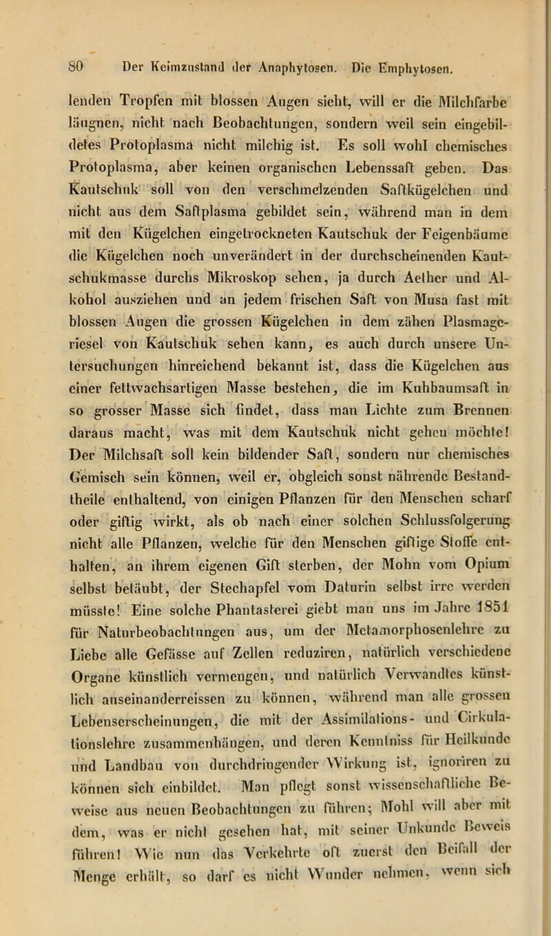 lenden Tropfen mit blossen Augen sicht, will er die Milclifarbc lüugnen, nicht, nach Beobachtungen, sondern weil sein eingebil- detes Protoplasma nicht milchig ist. Es soll wohl chemisches Protoplasma, aber keinen organischen Lebenssaft geben. Das Kautschuk soll von den verschmelzenden Saftkügelchen und nicht aus dem Saftplasma gebildet sein, während man in dem mit den Kügelchen eingetrockneten Kautschuk der Feigenbäume die Kügelchen noch unverändert in der durchscheinenden Kaut- schukmasse durchs Mikroskop sehen, ja durch Aethcr und Al- kohol ausziehen und an jedem frischen Saft von Musa fast mit blossen Augen die grossen Kügelchen in dem zähen Plasmagc- riesel von Kautschuk sehen kann, es auch durch unsere Un- tersuchungen hinreichend bekannt ist, dass die Kügelchen aus einer fettwachsartigen Masse bestehen, die im Kuhbaumsaft in so grosser Masse sich findet, dass man Lichte zum Brennen daraus macht, was mit dem Kautschuk nicht gcheu möchte! Der Milchsaft soll kein bildender Saft, sondern nur chemisches Gemisch sein können, weil er, obgleich sonst nährende Bestand- teile enthaltend, von einigen Pflanzen für den Menschen scharf oder giftig wirkt, als ob nach einer solchen Schlussfolgerung nicht alle Pflanzen, welche für den Menschen giftige Stofie ent- halten, an ihrem eigenen Gift sterben, der Mohn vom Opium selbst betäubt, der Stechapfel vom Daturin selbst irre werden müsste! Eine solche Phantasterei giebt man uns im Jahre 1851 für Naturbeobachlungen aus, um der Mctamorphoscnlehrc zu Liebe alle Gefässe auf Zellen reduziren, natürlich verschiedene Organe künstlich vermengen, und natürlich Verwandtes künst- lich auseinanderreissen zu können, während man alle grossen Lcbenscrscheinungcn, die mit der Assimilalions- und Cirkula- lionslehrc Zusammenhängen, und deren Kennlniss fiir Heilkunde und Landbau von durchdringender Wirkung ist, ignoriren zu können sich einbildcl. Man pflegt sonst wissenschaftliche Be- weise aus neuen Beobachtungen zu führen; Mold will aber mit dem, was er nicht gesehen hat, mit seiner Unkundc Beweis führen! Wie nun das Verkehrte oft zuerst den Beifall dei Menge erhält, so darf cs nicht Wunder nehmen, wenn sieh