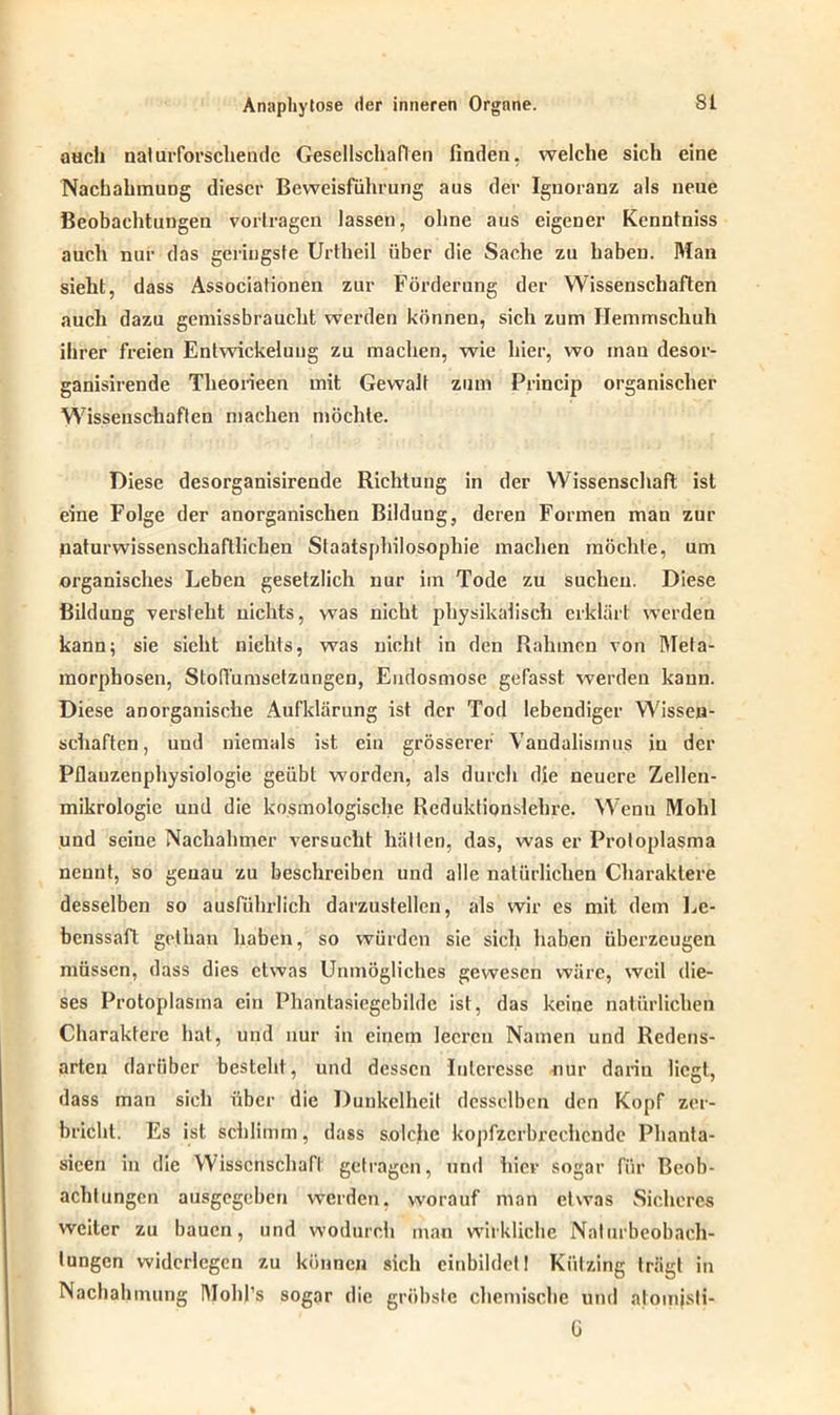 auch nat urforschendc Gesellschaften finden, welche sich eine Nachahmung dieser Beweisführung aus der Ignoranz als neue Beobachtungen vortragen lassen, ohne aus eigener Kenntniss auch nur das geringste Urtheil über die Sache zu haben. Man sieht, dass Associationen zur Förderung der Wissenschaften auch dazu gemissbraucht werden können, sich zum Hemmschuh ihrer freien Entwickelung zu machen, wie hier, wo man desor- ganisirende Theorieen mit Gewalt zum Princip organischer Wissenschaften machen möchte. Diese desorganisirende Richtung in der Wissenschaft ist eine Folge der anorganischen Bildung, deren Formen man zur naturwissenschaftlichen Staatsphilosophie machen möchte, um organisches Leben gesetzlich nur im Tode zu suchen. Diese Bildung versieht nichts, was nicht physikalisch erklärt werden kann; sie sieht nichts, was nicht in den Rahmen von Meta- morphosen, Stofl'umsetzungen, Endosmose gefasst werden kann. Diese anorganische Aufklärung ist der Tod lebendiger Wissen- schaften, und niemals ist ein grösserer Vandalismus in der Pflauzenphysiologie geübt worden, als durch die neuere Zellen- mikrologie und die kosmologische Reduktionslehre. Wenn Mohl und seine Nachahmer versucht hätten, das, was er Protoplasma nennt, so genau zu beschreiben und alle natürlichen Charaktere desselben so ausführlich darzustellen, als wir es mit dem Le- benssaft gclhan haben, so würden sie sich haben überzeugen müssen, dass dies etwas Unmögliches gewesen wäre, weil die- ses Protoplasma ein Phantasiegebilde ist, das keine natürlichen Charaktere hat, und nur in einem leeren Namen und Redens- arten darüber besteht, und dessen Interesse nur darin liegt, dass man siel» über die Dunkelheit desselben den Kopf zer- bricht. Es ist schlimm, dass solche kopfzerbrechende Phanta- sieen in die Wissenschaft getragen, und hier sogar für Beob- achtungen ausgegeben werden, worauf man etwas Sicheres weiter zu bauen, und wodurch man wirkliche Nalurbeobach- tungen widerlegen zu können sich einbildetI Kützing trägt in Nachahmung Mohl’s sogar die gröbste chemische und atomjsti- G