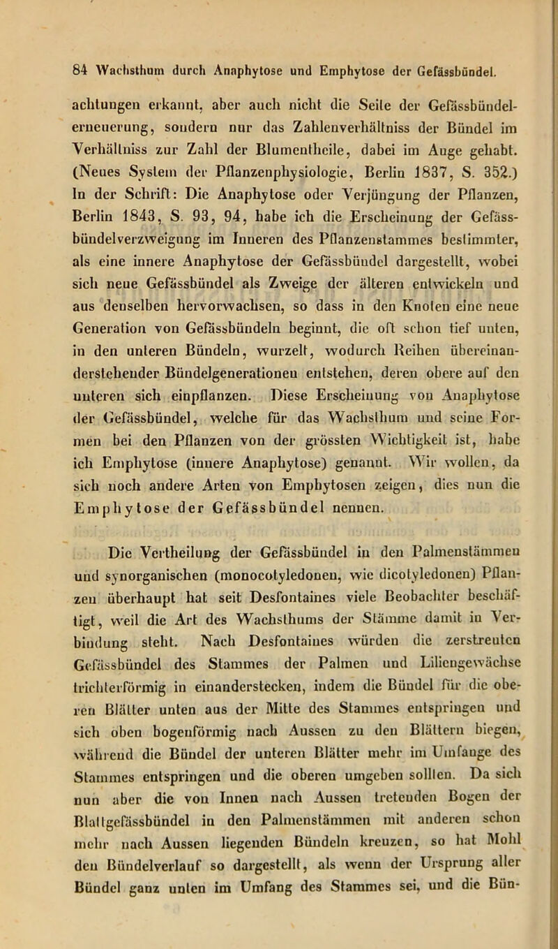 achtungen erkannt, aber auch nicht die Seile der Gefässbündel- erueuerung, sondern nur das Zahlenverhältniss der Bündel im Verhällniss zur Zahl der Blumeulhcile, dabei im Auge gehabt. (Neues System der Pflanzenphysiologie, Berlin 1837, S. 352.) ln der Schrift: Die Anaphytose oder Verjüngung der Pflanzen, Berlin 1843, S. 93, 94, habe ich die Erscheinung der Gefäss- bündelverzweigung im Inneren des Pflanzenstammes bestimmter, als eine innere Anaphytose der Gefässbündel dargestellt, wobei sich neue Gefässbündel als Zweige der älteren entwickeln und aus denselben hervorwachsen, so dass in den Knoten eine neue Generation von Gelassbündeln beginnt, die oft schon tief unten, in den unteren Bündeln, wurzelt, wodurch Reihen übcreiuau- dersteheuder Bündelgenerationeu entstehen, deren obere auf den uutcren sich einpflanzen. Diese Erscheinung von Anaphytose der Gefässbündel, welche für das Wachslhum und seine For- men bei den Pflanzen von der grössten Wichtigkeit ist, habe ich Emphytose (innere Anaphytose) genannt. Wir wollen, da sich noch andere Arten von Emphytosen zeigen, dies nun die Emphytose der Gefässbündel nennen. Die Vcrtheilußg der Gefässbündel in den Palmenstämmen und synorganischen (monocotyledoneu, wie dicotyledouen) Pflan- zen überhaupt hat seit Desfontaines viele Beobachter beschäf- tigt, weil die Art des Wachsthums der Stämme damit in Ver- bindung steht. Nach Desfontaines würden die zerstreuten Gefässbündel des Stammes der Palmen und Liliengewächse trichterförmig in einanderstecken, indem die Bündel für die obe- ren Blätter unten aus der Mitte des Stammes entspringen und sich oben bogenförmig nach Aussen zu den Blättern biegen, während die Bündel der unteren Blätter mehr im Uinfauge des Stammes entspringen und die oberen umgeben sollten. Da sich nun aber die vou Innen nach Aussen tretenden Bogen der Blaltgefässbündel in den Palmcnstämmcn mit anderen schon mehr nach Aussen liegenden Bündeln kreuzen, so hat Mohl den Bündelverlauf so dargcstcllt, als wenn der Ursprung aller Bündel ganz unten im Umfang des Stammes sei, und die Bün-