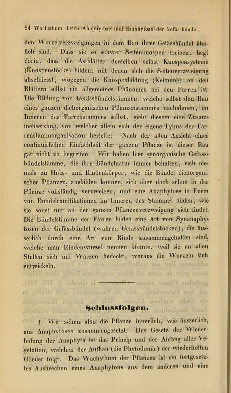 den Wurzelverzweigungen in dem Bau ihrer Gefässbündel ähn- lich sind. Dass sie so schwer Seitenknospen treiben, liegt darin, dass die Aslblälter derselben selbst Knospensysteme (Knospenstöcke) bilden, mit denen sich die Seitenverzweigung abschliesst, wogegen die Knospenbildung (Keimung) an den Blättern selbst ein allgemeines Phänomen bei den Farren ist. Die Bildung von Gefässbiindelstämmen, welche selbst den Bau eines ganzen dichorganischen Pflanzenstammes nachahmen, im Inneren des Farrenstammes selbst, giebt diesem eine Zusam- mensetzung, von welcher allein sich der eigene Typus der Far- renstammorganisation herleilet. Nach der alten Ansicht einer continuirlichen Einfachheit der ganzen Pflanze ist dieser Bau gar nicht zu begreifen. VYir haben hier synorganische Gefass- bündelstämme, die ihre Bündelnalur immer behalten, sich nie- mals zu Holz- und Rindenkörper, wie die Bündel dichorgani- scher Pflanzen, ausbilden können, sich aber doch schon in der Pflanze vollständig verzweigen, und eine Anaphytose in Form von Bündelramifikalionen im Inneren des Stammes bilden, wie sie sonst nur an der ganzen Pflanzenverzweigung sich findet. Die Bündelslämme der Farren bilden eine Art von Synanaphy- tosen der Gefässbündel (wahren Gefässbündelstöcken), die äus- serlich durch eine Art von Rinde zusammengehalten sind, welche man Rindenwurzel nennen könnte, weil sie au allen Stellen sich mit Warzen bedeckt, woraus die Wurzeln sich entwickeln. Schlussfolgen. 1. Wir sehen also die Pflanze innerlich, wie äusserlich, aus Anaphytosen zusammengesetzt. Das Gesetz der Wieder- holung der Anaphyla ist das Princip und der Anfang aller \c- gclation, welchen der Aufbau (die Phytodomie) der wiederholten Glieder folgt. Das Wachsthum der Pflanzen ist ein fortgesetz- tes Ausbrechen eines Anaphytons aus dem anderen und eine