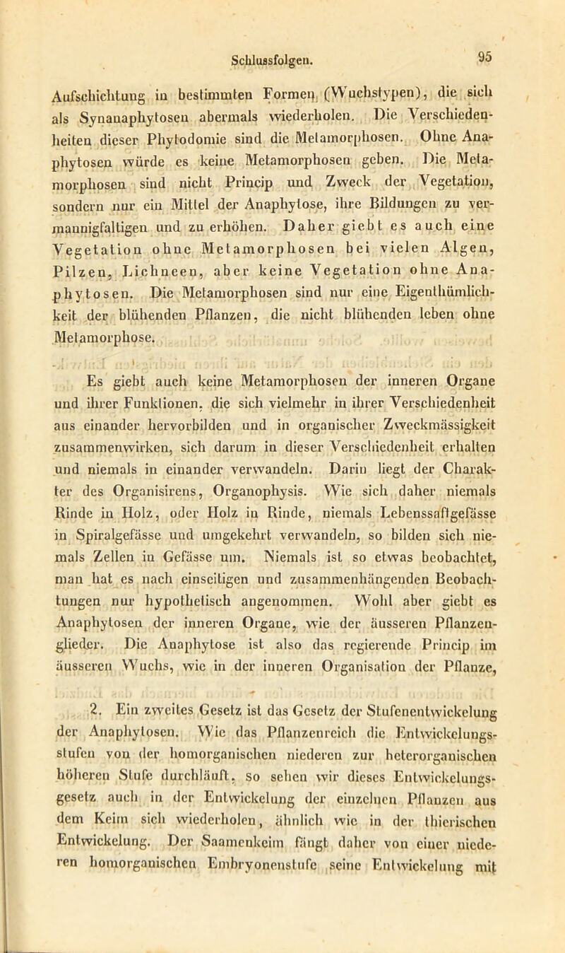 Aufschichtung in bestimmten Formet) (Wuchslypen), die sich als Synauaphy tosen abermals wiederholen. Die Verschieden- heiten dieser Phytodomie sind die Metamorphosen. Ohne Ana- phytosen würde es keine Metamorphosen geben. Die Meta- morphosen sind nicht Princip und Zweck der Vegetation, sondern nur ein Mittel der Anaphylo.se, ihre Bildungen zu ver- maunigfalligeu und zu erhöhen. Daher giebt es auch eine Vegetation ohne Metamorphosen bei vielen Algen, Pilzen, Lichneen, aber keine Vegetation ohne Ana- phy tosen. Die Metamorphosen sind nur eine Eigenthümlich- keit der blühenden Pflanzen, die nicht blühenden leben ohne Metamorphose. Es giebt auch keine Metamorphosen der inneren Organe und ihrer Funktionen, die sich vielmehr in ihrer Verschiedenheit aus einander hervorbilden und in organischer Zweckmässigkeit Zusammenwirken, sich darum in dieser Verschiedenheit erhalten und niemals in einander verwandeln. Darin liegt der Charak- ter des Organisirens, Organophysis. Wie sich daher niemals Rinde in Holz, oder Holz iu Rinde, niemals Eebenssaftgefässc in Spiralgefässe und umgekehrt verwandeln, so bilden sich nie- mals Zellen iu Gefüsse um. Niemals ist so etwas beobachtet, mau hat es nach einseitigen und zusammenhängenden Beobach- tungen nur hypothetisch angenommen. Wohl aber giebt es Anaphytosen der inneren Organe, wie der äusseren Pflanzeu- gliedcr. Die Anaphylose ist also das regierende Princip im äusseren Wuchs, wie in der inneren Organisation der Pflanze, 2. Ein zweites Gesetz ist das Gesetz der Stufenentwickclung der Anaphylosen. Wie das Pflanzenreich die Enlwickclungs- stufen von der homorganischcn niederen zur heterorganischcn höheren Stufe durchläuft, so sehen wir dieses Enlwickelungs- gcselz auch in der Entwickelung der einzelnen Pflanzen aus dem Keim sich wiederholen, ähnlich wie in der tierischen Entwickelung. Der Saamenkcim fangt daher von einer niede- ren homorganischcn Embryonenstufe seine Entwickelung mi(;