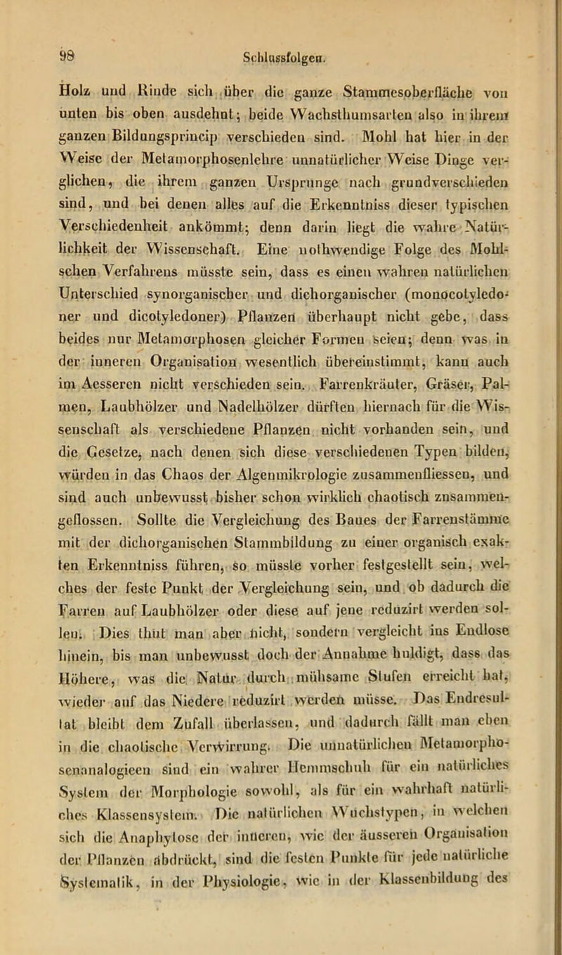 Holz und Rinde sicli über die ganze Stammcsoberlläclie von unten bis oben ausdehnt; beide VVachsthumsarlen also in ihrem ganzen Bildungsprincip verschieden sind. Mohl hat hier in der Weise der Metamorphosenlehre unnatürlicher Weise Dinge ver- glichen, die ihrem ganzen Ursprünge nach grundverschieden sind, und bei denen alles auf die Erkcnntniss dieser typischen Verschiedenheit ankömmt; denn darin liegt die wahre Natür- lichkeit der Wissenschaft. Eine nolhwendige Folge des Molil- sclien Verfahrens müsste sein, dass es einen wahren natürlichen Unterschied synorganischer und dichorganischer (monocotvledo- ner und dicotyledoner) Pilanzert überhaupt nicht gebe, dass beides nur Metamorphosen gleicher Formen seien; denn was in der inneren Organisation wesentlich übeleiustimmt, kann auch im Acsscrcn nicht verschieden sein. Farrenkräuler, Gräser, Pal- men, Laubhölzer und Nadelhölzer dürften hiernach für die Wis- senschaft als verschiedene Pflanzen nicht vorhanden sein, und die Gesetze, nach denen sich diese verschiedenen Typen bilden, würden in das Chaos der Algenmjkrplogie Zusammenflüssen, und sind auch unbewusst bisher schon wirklich chaotisch znsammen- geflossen. Sollte die Vergleichung des Baues der Farreustäunuc mit der dichorgauischen Slarnmbildung zu einer organisch exak- ten Erkenntniss führen, so müsste vorher festgestellt sein, wel- ches der feste Punkt der Vergleichung seiu, und ob dadurch die Fairen auf Laubhölzer oder diese auf jene reduzirt werden sol- len. Dies thüt man aber nicht, sondern vergleicht ins Endlose hinein, bis man unbewusst doch der Annahme huldigt, dass das Höhere, was die Natur durch mühsame Stufen erreicht hat, wieder auf das Niedere reduzirt werden müsse. Das Endresul- tat bleibt dem Zufall überlassen, und dadurch fällt man eben in die chaotische VcrvVirrung. Die unnatürlichen Metamorpho- senanalogieen sind ein wahrer Hemmschuh für ein natürliches System der Morphologie sowohl, als für ein wahrhaft natürli- ches Klassensystem. Die natürlichen Wüchstypen, in welchen sich die Anaphylosc der inneren; wie der äusseren Organisation der Pflanzen dbdrückt, sind die festen Punkte für jede natürliche Systematik, in der Physiologie, wie in der klasscnbildung des