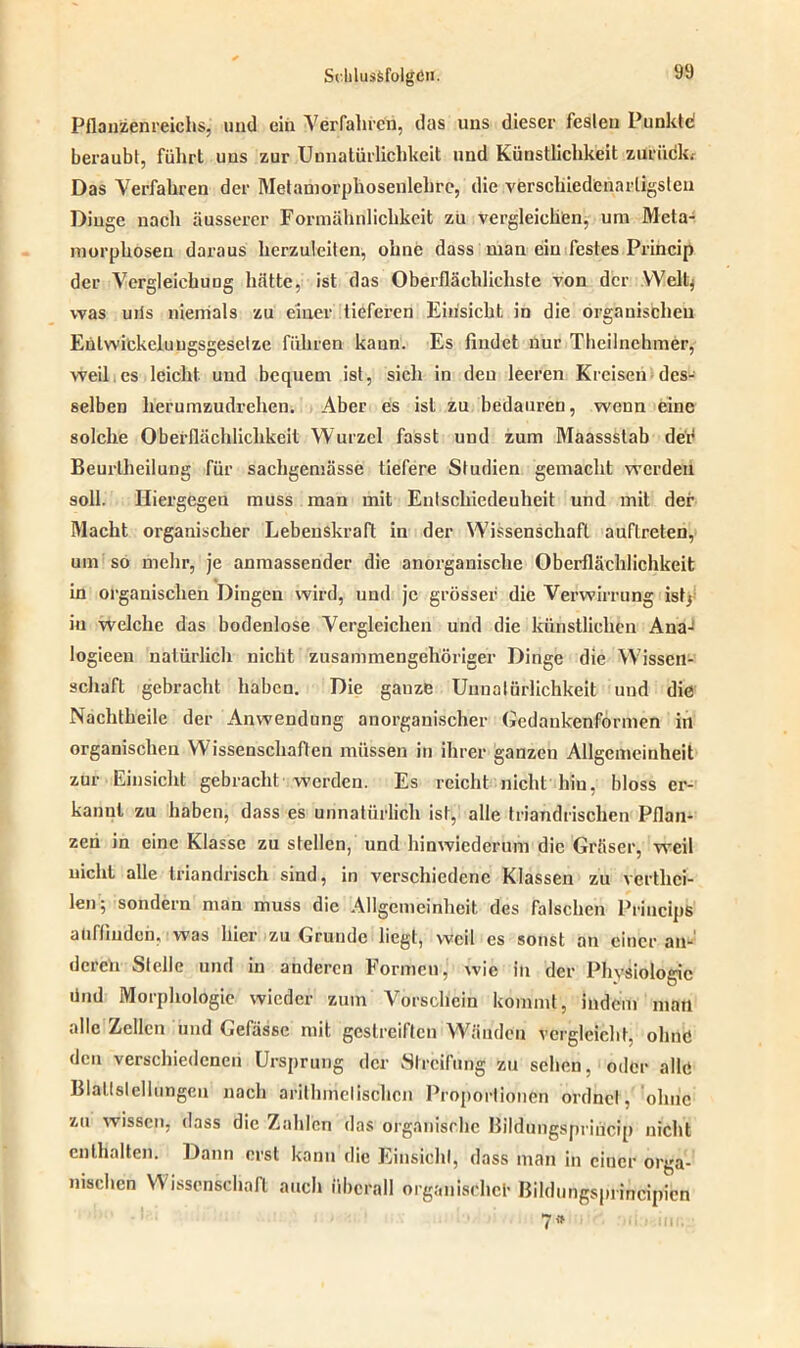 Pflanzenreichs, uud ein Verfahren, das uns dieser festen Punkte! beraubt, führt uns zur Uunatürlichkeit und Künstlichkeit zurück; Das Verfahren der Metamorphosenlehre, die verschiedenartigsten Dinge nach äusserer Formähnlichkeit zu vergleichen, um Meta- morphosen daraus herzuleiten, ohne dass man ein festes Princip der Vergleichung hätte, ist das Oberflächlichste von der Welt* was uiis niemals zu einer tiefex-en Einsicht in die organischen Eutwickeluugsgeselze führen kann. Es findet nur Theilnchmer, weil es leicht und bequem ist, sich in den leeren Kreisen des- selben herumzudrehen. Aber es ist zu bedauren, wenn eine solche Oberflächlichkeit Wurzel fasst und zum Maassstab dex4 Beurlheilung für sachgemässe tiefere Studien gemacht werden soll. Hiergegen muss man mit Entschiedenheit und mit der Macht organischer Lebenskraft in der Wissenschaft auftreten, um so mehr, je anmassender die anorganische Oberflächlichkeit in organischen Dingen wird, und je grösser die Verwirrung ist* in welche das bodenlose Vergleichen und die künstlichen Ana- logieen natürlich nicht zusammengehöriger Dinge die Wissen- schaft gebracht haben. Die ganze Uunatürlichkeit und die Nachtheile der Anwendung anorganischer Gedankenformen in organischen Wissenschaften müssen in ihrer ganzen Allgemeinheit zur Einsicht gebracht werden. Es reicht nicht hin, bloss er- kannt zu haben, dass es unnatürlich ist, alle triandrischen Pflan- zen in eine Klasse zu stellen, und hinwiederum die Gräser, weil nicht alle triandrisch sind, in verschiedene Klassen zu vertlxci- len; sondern man muss die Allgemeinheit des falschen PrincipS aüfliuden, was hier zu Grunde liegt, weil es sonst an einer an- deren Stelle und in anderen Formen,' wie in der Physiologie ünd Morphologie wieder zum Vorschein kommt, indem man alle Zellen und Gefässe mit gestreiften Wänden vergleicht, ohne den verschiedenen Ursprung der Streifung zu sehen, oder alle Blaltslellungen nach arithmetischen Proportionen oi’dnct, ohne zu wissen, dass die Zahlen das organische Bildungspriücip nicht enthalten. Dann erst kann die Einsicht, dass man in einer orga- nischen Wissenschaft auch überall organische!- Bildungsprincipicn 7*