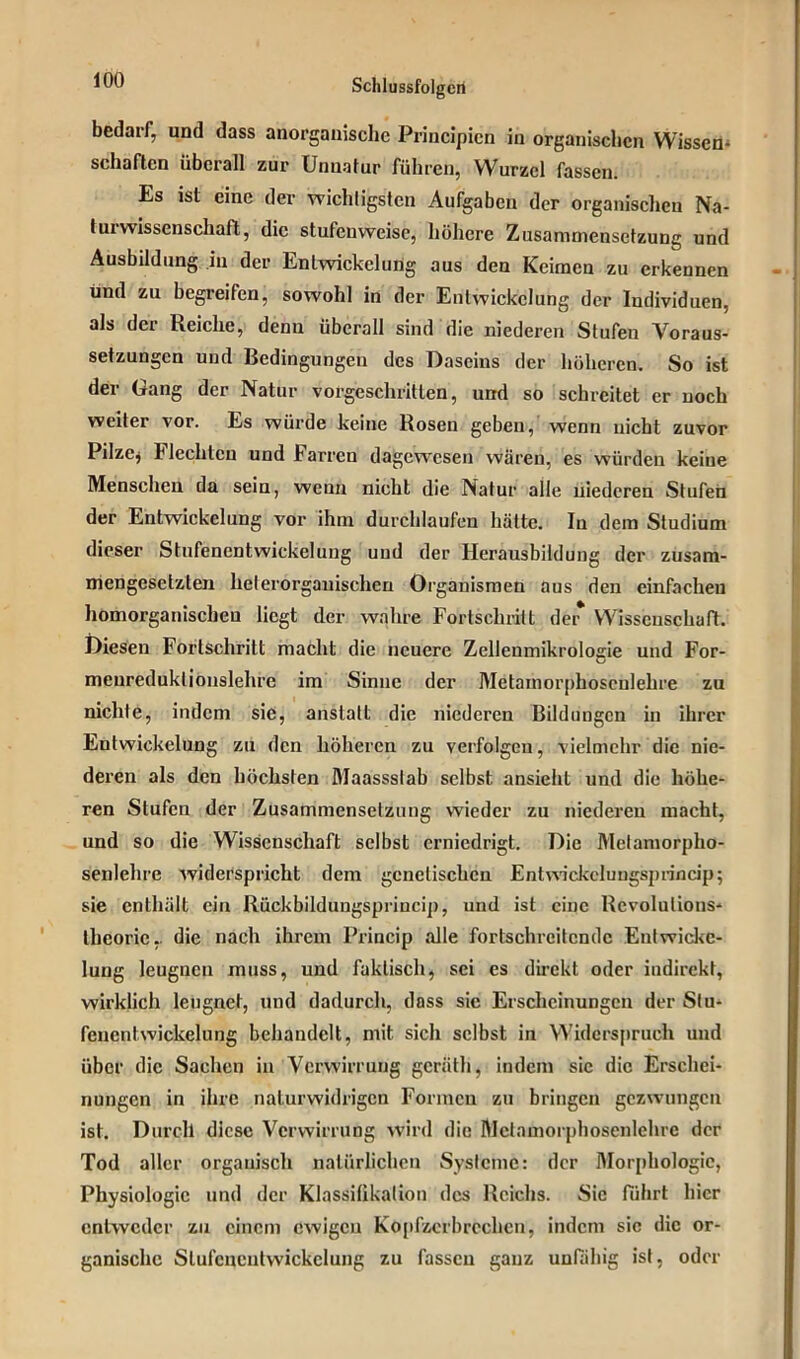 iuU Schlussfolgert bedarf, und dass anorganische Principicn in organischen Wissen* schäften überall zur Unnatur führen, Wurzel fassen. Es ist eine der wichtigsten Aufgaben der organischen Na- t ui Wissenschaft, die stufenweise, höhere Zusammensetzung und Ausbildung in der Enlwickeluüg aus den Keimen zu erkennen und zu begreifen, sowohl in der Entwickelung der Individuen, als dei Reiche, denu überall sind die niederen Stufen Voraus- setzungen und Bedingungen des Daseins der höheren. So ist der Gang der Natur vorgeschritten, und so schreitet er noch weiter vor. Es würde keine Rosen geben, wenn uicht zuvor Püzej Hechten und harren dagewesen wären, es würden keine Menscheu da sein, wenn nicht die Natur alle niederen Stufen der Entwickelung vor ihm durchlaufen hätte. In dem Studium dieser Stufenentwickelung und der Herausbildung der zusam- mengesetzten heterorgauischen Organismen aus den einfachen homorganischeu liegt der wahre Fortschritt de* Wissenschaft. Diesen Fortschritt macht die neuere Zellenmikrologie und For- meureduklionslehre im Sinne der Metamorphosenlehre zu nichte, indem sie, anstatt die niederen Bildungen in ihrer Entwickelung zu den höheren zu verfolgen, vielmehr die nie- deren als den höchsten Maassslab selbst ansieht und die höhe- ren Stufen der Zusammensetzung wieder zu niederen macht, und so die Wissenschaft selbst erniedrigt. Die Melamorpho- senlehre widerspricht dem genetischen Entwickelungsprincip; sie enthält ein Rückbildungspriucip, und ist eine Rcvolulions- thcoric,. die nach ihrem Princip alle fortschreitende Entwicke- lung leugnen muss, und faktisch, sei es direkt oder indirekt, wirklich leugnet, und dadurch, dass sie Erscheinungen der Stu- fcncnlwickelung behandelt, mit sich selbst in Widerspruch und über die Sachen in Verwirrung geräth, indem sic die Erschei- nungen in ihre naturwidrigen Formen zu bringen gezwungen ist. Durch diese Verwirrung wird die Mctamorphoscnlehre der Tod aller organisch natürlichen Systeme: der Morphologie, Physiologie und der Klassifikation des Reichs. Sic führt hier entweder zu einem ewigen Kopfzerbrechen, indem sic die or- ganische Slufcncnlvvickclung zu fassen ganz unfähig ist, oder