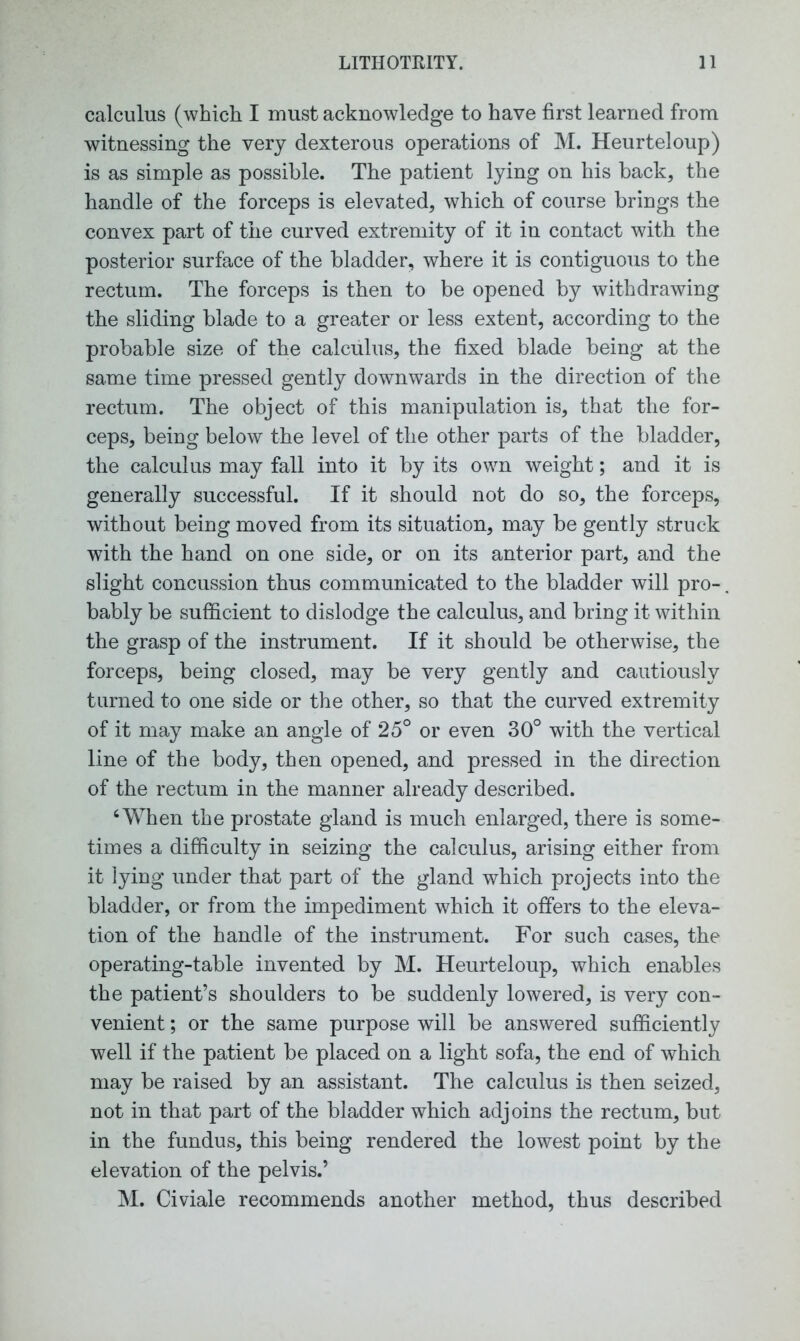 calculus (which I must acknowledge to have first learned from witnessing the very dexterous operations of M. Heurteloup) is as simple as possible. The patient lying on his back, the handle of the forceps is elevated, which of course brings the convex part of the curved extremity of it in contact with the posterior surface of the bladder, where it is contiguous to the rectum. The forceps is then to be opened by withdrawing the sliding blade to a greater or less extent, according to the probable size of the calculus, the fixed blade being at the same time pressed gently downwards in the direction of the rectum. The object of this manipulation is, that the for- ceps, being below the level of the other parts of the bladder, the calculus may fall into it by its own weight; and it is generally successful. If it should not do so, the forceps, without being moved from its situation, may be gently struck with the hand on one side, or on its anterior part, and the slight concussion thus communicated to the bladder will pro-. bably be sufficient to dislodge the calculus, and bring it within the grasp of the instrument. If it should be otherwise, the forceps, being closed, may be very gently and cautiously turned to one side or the other, so that the curved extremity of it may make an angle of 25° or even 30° with the vertical line of the body, then opened, and pressed in the direction of the rectum in the manner already described. 4 When the prostate gland is much enlarged, there is some- times a difficulty in seizing the calculus, arising either from it lying under that part of the gland which projects into the bladder, or from the impediment which it offers to the eleva- tion of the handle of the instrument. For such cases, the operating-table invented by M. Heurteloup, which enables the patient’s shoulders to be suddenly lowered, is very con- venient ; or the same purpose will be answered sufficiently well if the patient be placed on a light sofa, the end of which may be raised by an assistant. The calculus is then seized, not in that part of the bladder which adjoins the rectum, but in the fundus, this being rendered the lowest point by the elevation of the pelvis.’ M. Civiale recommends another method, thus described