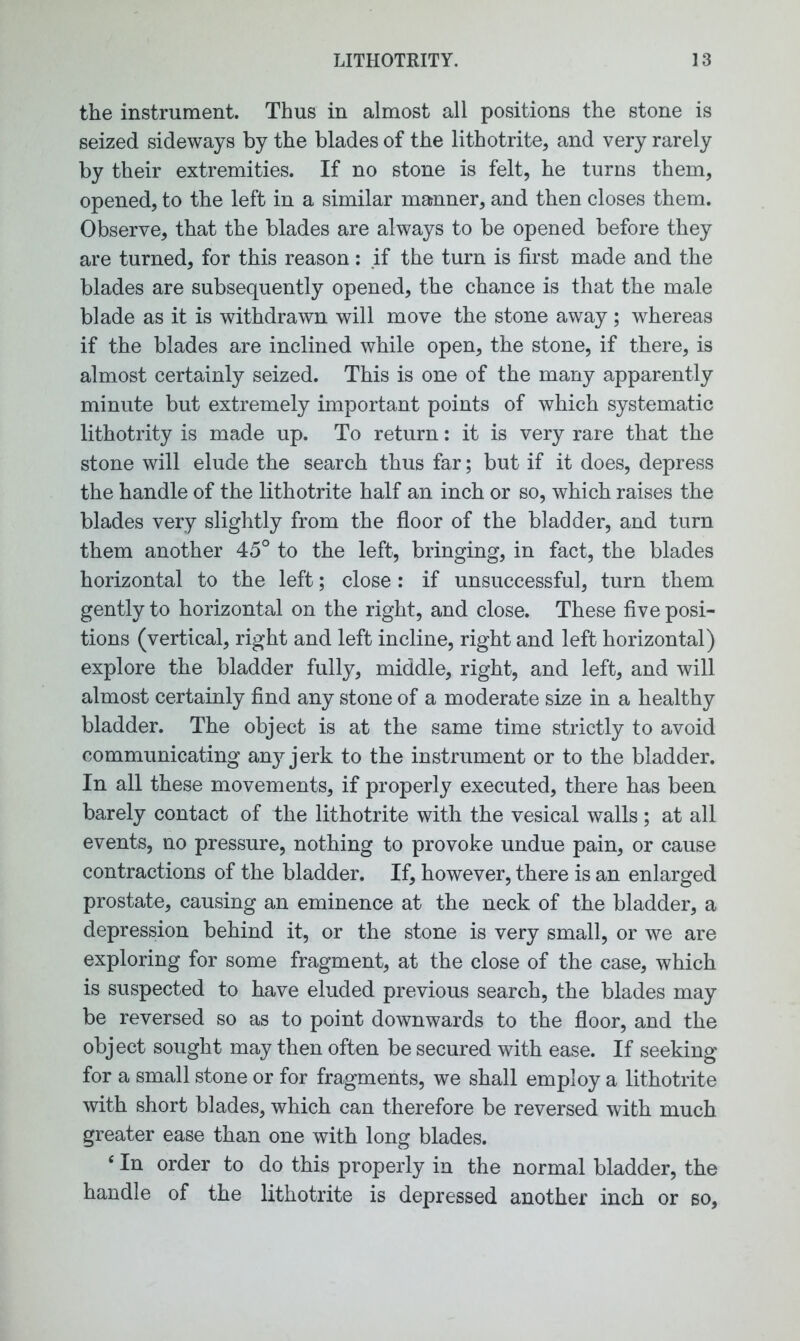 the instrument. Thus in almost all positions the stone is seized sideways by the blades of the lithotrite, and very rarely by their extremities. If no stone is felt, he turns them, opened, to the left in a similar manner, and then closes them. Observe, that the blades are always to be opened before they are turned, for this reason: if the turn is first made and the blades are subsequently opened, the chance is that the male blade as it is withdrawn will move the stone away; whereas if the blades are inclined while open, the stone, if there, is almost certainly seized. This is one of the many apparently minute but extremely important points of which systematic lithotrity is made up. To return: it is very rare that the stone will elude the search thus far; but if it does, depress the handle of the lithotrite half an inch or so, which raises the blades very slightly from the floor of the bladder, and turn them another 45° to the left, bringing, in fact, the blades horizontal to the left; close: if unsuccessful, turn them gently to horizontal on the right, and close. These five posi- tions (vertical, right and left incline, right and left horizontal) explore the bladder fully, middle, right, and left, and will almost certainly find any stone of a moderate size in a healthy bladder. The object is at the same time strictly to avoid communicating an}^ jerk to the instrument or to the bladder. In all these movements, if properly executed, there has been barely contact of the lithotrite with the vesical walls; at all events, no pressure, nothing to provoke undue pain, or cause contractions of the bladder. If, however, there is an enlarged prostate, causing an eminence at the neck of the bladder, a depression behind it, or the stone is very small, or we are exploring for some fragment, at the close of the case, which is suspected to have eluded previous search, the blades may be reversed so as to point downwards to the floor, and the object sought may then often be secured with ease. If seeking for a small stone or for fragments, we shall employ a lithotrite with short blades, which can therefore be reversed with much greater ease than one with long blades. e In order to do this properly in the normal bladder, the handle of the lithotrite is depressed another inch or so.