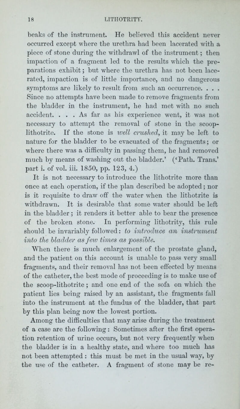 beaks of the instrument. He believed this accident never occurred except where the urethra had been lacerated with a piece of stone during the withdrawl of the instrument; then impaction of a fragment led to the results which the pre- parations exhibit; but where the urethra has not been lace- rated, impaction is of little importance, and no dangerous symptoms are likely to result from such an occurrence. . . . Since no attempts have been made to remove fragments from the bladder in the instrument, he had met with no such accident. ... As far as his experience went, it was not necessary to attempt the removal of stone in the scoop- lithotrite. If the stone is well crushed, it may be left to nature for the bladder to be evacuated of the fragments; or where there was a difficulty in passing them, he had removed much by means of washing out the bladder.’ (cPath. Trans.’ part i. of vol. iii. 1850, pp. 123, 4.) It is not necessary to introduce the lithotrite more than once at each operation, if the plan described be adopted; nor is it requisite to draw off the water when the lithotrite is withdrawn. It is desirable that some water should be left in the bladder; it renders it better able to bear the presence of the broken stone. In performing lithotrity, this rule should be invariably followed: to introduce an instrument into the bladder as few times as possible. When there is much enlargement of the prostate gland, and the patient on this account is unable to pass very small fragments, and their removal has not been effected by means of the catheter, the best mode of proceeding is to make use of the scoop-lithotrite; and one end of the sofa on which the patient lies being raised by an assistant, the fragments fall into the instrument at the fundus of the bladder, that part by this plan being now the lowest portion. Among the difficulties that may arise during the treatment of a case are the following: Sometimes after the first opera- tion retention of urine occurs, but not very frequently when the bladder is in a healthy state, and where too much has not been attempted : this must be met in the usual way, by the use of the catheter. A fragment of stone may be re-