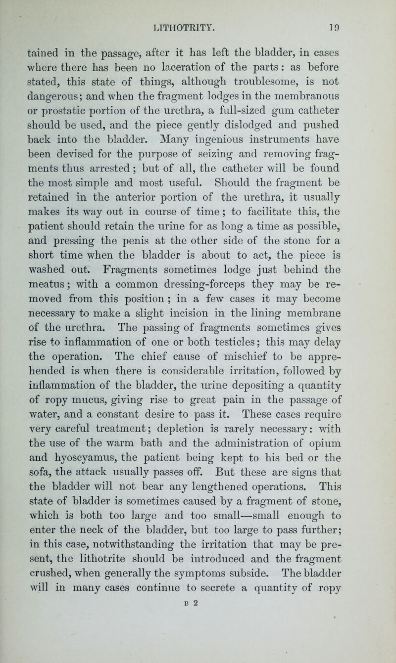 tained in the passage, after it has left the bladder, in cases where there has been no laceration of the parts: as before stated, this state of things, although troublesome, is not dangerous; and when the fragment lodges in the membranous or prostatic portion of the urethra, a full-sized gum catheter should be used, and the piece gently dislodged and pushed back into the bladder. Many ingenious instruments have been devised for the purpose of seizing and removing frag- ments thus arrested; but of all, the catheter will be found the most simple and most useful. Should the fragment be retained in the anterior portion of the urethra, it usually makes its way out in course of time; to facilitate this, the patient should retain the urine for as long a time as possible, and pressing the penis at the other side of the stone for a short time when the bladder is about to act, the piece is washed out. Fragments sometimes lodge just behind the meatus; with a common dressing-forceps they may be re- moved from this position ; in a few cases it may become necessary to make a slight incision in the lining membrane of the urethra. The passing of fragments sometimes gives rise to inflammation of one or both testicles; this may delay the operation. The chief cause of mischief to be appre- hended is when there is considerable irritation, followed by inflammation of the bladder, the urine depositing a quantity of ropy mucus, giving rise to great pain in the passage of water, and a constant desire to pass it. These cases require very careful treatment; depletion is rarely necessary: with the use of the warm bath and the administration of opium and hyoscyamus, the patient being kept to his bed or the sofa, the attack usually passes off. But these are signs that the bladder will not bear any lengthened operations. This state of bladder is sometimes caused by a fragment of stone, which is both too large and too small—small enough to enter the neck of the bladder, but too large to pass further; in this case, notwithstanding the irritation that may be pre- sent, the lithotrite should be introduced and the fragment crushed, when generally the symptoms subside. The bladder will in many cases continue to secrete a quantity of ropy