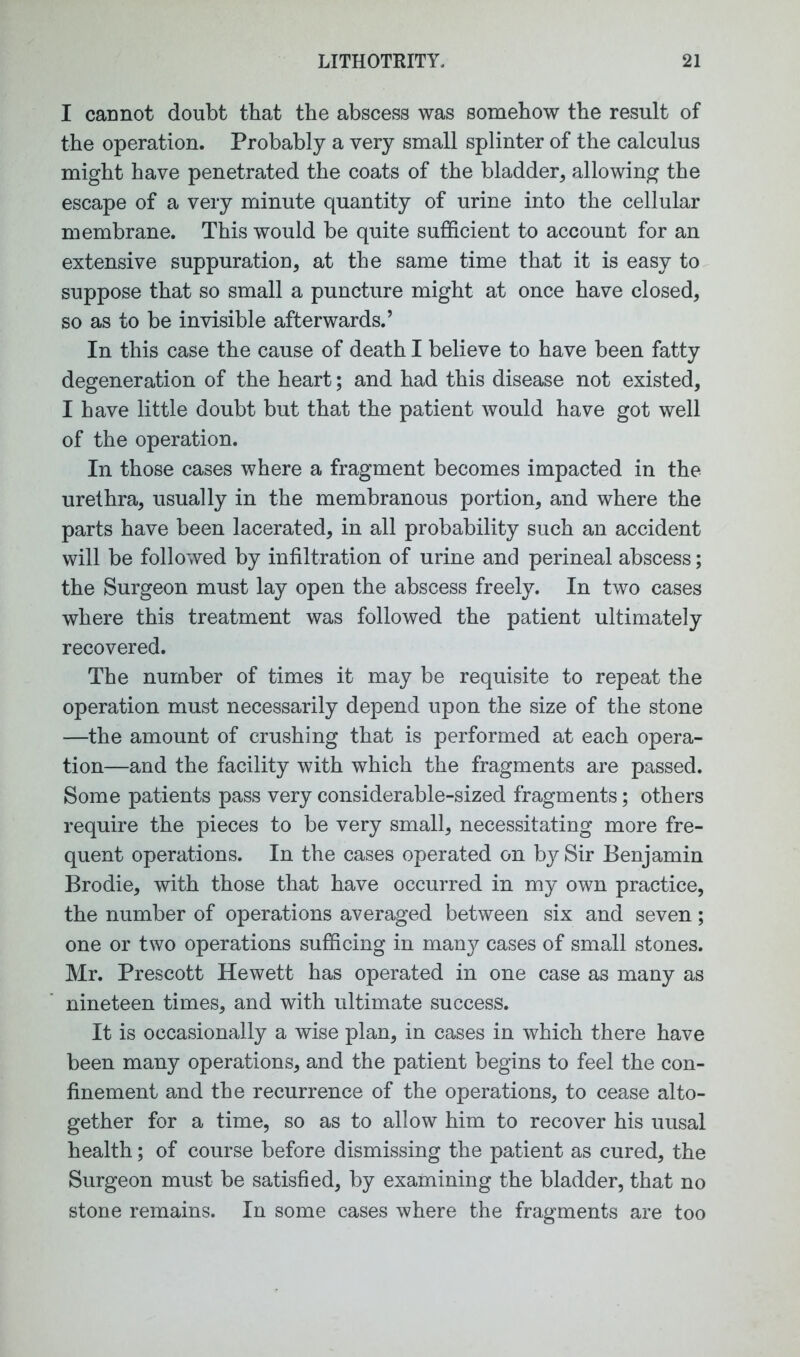 I cannot doubt that the abscess was somehow the result of the operation. Probably a very small splinter of the calculus might have penetrated the coats of the bladder, allowing the escape of a very minute quantity of urine into the cellular membrane. This would be quite sufficient to account for an extensive suppuration, at the same time that it is easy to suppose that so small a puncture might at once have closed, so as to be invisible afterwards.’ In this case the cause of death I believe to have been fatty degeneration of the heart; and had this disease not existed, I have little doubt but that the patient would have got well of the operation. In those cases where a fragment becomes impacted in the urethra, usually in the membranous portion, and where the parts have been lacerated, in all probability such an accident will be followed by infiltration of urine and perineal abscess; the Surgeon must lay open the abscess freely. In two cases where this treatment was followed the patient ultimately recovered. The number of times it may be requisite to repeat the operation must necessarily depend upon the size of the stone —the amount of crushing that is performed at each opera- tion—and the facility with which the fragments are passed. Some patients pass very considerable-sized fragments; others require the pieces to be very small, necessitating more fre- quent operations. In the cases operated on by Sir Benjamin Brodie, with those that have occurred in my own practice, the number of operations averaged between six and seven; one or two operations sufficing in many cases of small stones. Mr. Prescott Hewett has operated in one case as many as nineteen times, and with ultimate success. It is occasionally a wise plan, in cases in which there have been many operations, and the patient begins to feel the con- finement and the recurrence of the operations, to cease alto- gether for a time, so as to allow him to recover his uusal health; of course before dismissing the patient as cured, the Surgeon must be satisfied, by examining the bladder, that no stone remains. In some cases where the fragments are too