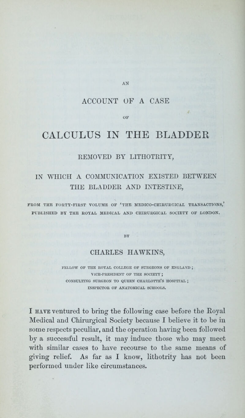 AN ACCOUNT OF A CASE OF CALCULUS IN THE BLADDER REMOVED BY LITHOTRITY, IN WHICH A COMMUNICATION EXISTED BETWEEN THE BLADDER AND INTESTINE, FROM THE FORTY-FIRST VOLUME OF ‘THE MEDICO-CHLRUBGICAL TRANSACTIONS,’ PUBLISHED BY THE ROYAL MEDICAL AND CHERURGICAL SOCIETY OF LONDON. BY CHARLES HAWKINS, FELLOW OF THE ROYAL COLLEGE OF SURGEONS OF ENGLAND ; VICE-PRESIDENT OF THE SOCIETY; CONSULTING SURGEON TO QUEEN CHARLOTTE’S HOSPITAL ; INSPECTOR OF ANATOMICAL SCHOOLS. I ha ye ventured to bring the following case before the Royal Medical and Chirurgical Society because I believe it to be in some respects peculiar, and the operation having been followed by a successful result, it may induce those who may meet with similar cases to have recourse to the same means of giving relief. As far as I know, lithotrity has not been performed under like circumstances.