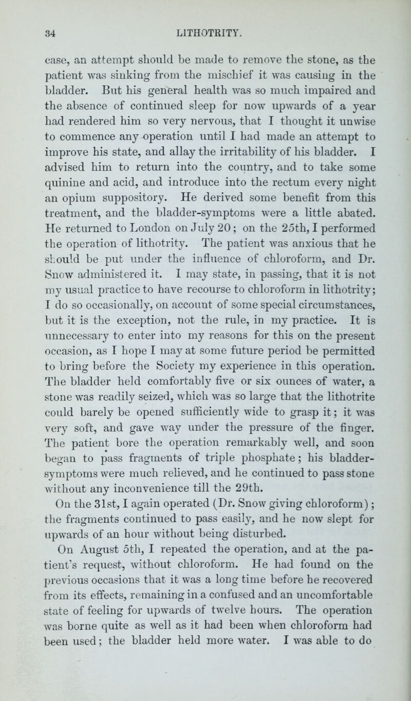 case, an attempt should be made to remove the stone, as the patient was sinking from the mischief it was causing in the bladder. But his general health was so much impaired and the absence of continued sleep for now upwards of a year had rendered him so very nervous, that I thought it unwise to commence any -operation until I had made an attempt to improve his state, and allay the irritability of his bladder. I advised him to return into the country, and to take some quinine and acid, and introduce into the rectum every night an opium suppository. He derived some benefit from this treatment, and the bladder-symptoms were a little abated. He returned to London on July 20; on the 25th, I performed the operation of lithotrity. The patient was anxious that he should be put under the influence of chloroform, and Hr. Snow administered it. I may state, in passing, that it is not my usual practice to have recourse to chloroform in lithotrity; I do so occasionally, on account of some special circumstances, but it is the exception, not the rule, in my practice. It is unnecessary to enter into my reasons for this on the present occasion, as I hope I may at some future period be permitted to bring before the Society my experience in this operation. The bladder held comfortably five or six ounces of water, a stone was readily seized, which was so large that the lithotrite could barely be opened sufficiently wide to grasp it; it was very soft, and gave way under the pressure of the finger. The patient bore the operation remarkably well, and soon began to pass fragments of triple phosphate; his bladder- symptoms were much relieved, and he continued to pass stone without any inconvenience till the 29th. On the 31st, I again operated (Dr. Snow giving chloroform); the fragments continued to pass easily, and he now slept for upwards of an hour without being disturbed. On August 5th, I repeated the operation, and at the pa- tient’s request, without chloroform. He had found on the previous occasions that it was a long time before he recovered from its effects, remaining in a confused and an uncomfortable state of feeling for upwards of twelve hours. The operation was borne quite as well as it had been when chloroform had been used; the bladder held more water. I was able to do