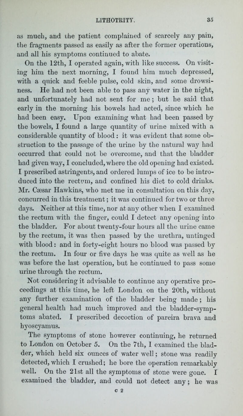 as much, and the patient complained of scarcely any pain, the fragments passed as easily as after the former operations, and all his symptoms continued to abate. On the 12th, I operated again, with like success. On visit- ing him the next morning, I found him much depressed, with a quick and feeble pulse, cold skin, and some drowsi- ness. He had not been able to pass any water in the night, and unfortunately had not sent for me; but he said that early in the morning his bowels had acted, since which he had been easy. Upon examining what had been passed by the bowels, I found a large quantity of urine mixed with a considerable quantity of blood : it was evident that some ob- struction to the passage of the urine by the natural way had occurred that could not be overcome, and that the bladder had given way, I concluded, where the old opening had existed. I prescribed astringents, and ordered lumps of ice to be intro- duced into the rectum, and confined his diet to cold drinks. Mr. Csesar Hawkins, who met me in consultation on this day, concurred in this treatment; it was continued for two or three days. Neither at this time, nor at any other when I examined the rectum with the finger, could I detect any opening into the bladder. For about twenty-four hours all the urine came by the rectum, it was then passed by the urethra, untinged with blood: and in forty-eight hours no blood was passed by the rectum. In four or five days he was quite as well as he was before the last operation, but he continued to pass some urine through the rectum. Not considering it advisable to continue any operative pro- ceedings at this time, he left London on the 20th, without any further examination of the bladder being made; his general health had much improved and the bladder-symp- toms abated. I prescribed decoction of pareira brava and hyoscyamus. The symptoms of stone however continuing, he returned to London on October 5. On the 7th, 1 examined the blad- der, which held six ounces of water well; stone was readily detected, which I crushed; he bore the operation remarkably well. On the 21st all the symptoms of stone were gone. I examined the bladder, and could not detect any; he was