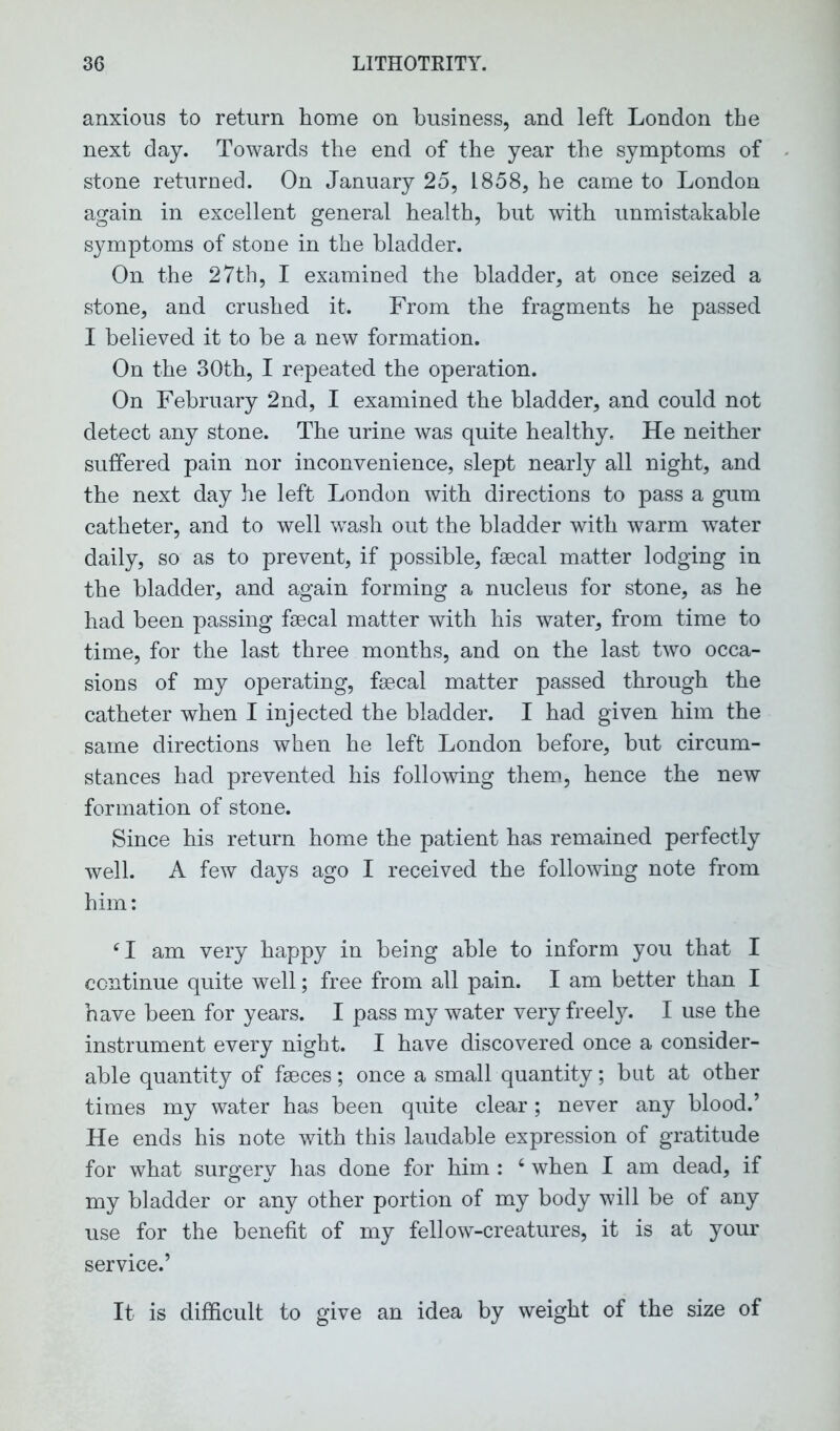 anxious to return home on business, and left London the next day. Towards the end of the year the symptoms of stone returned. On January 25, 1858, he came to London again in excellent general health, but with unmistakable symptoms of stone in the bladder. On the 27th, I examined the bladder, at once seized a stone, and crushed it. From the fragments he passed I believed it to be a new formation. On the 30th, I repeated the operation. On February 2nd, I examined the bladder, and could not detect any stone. The urine was quite healthy. He neither suffered pain nor inconvenience, slept nearly all night, and the next day he left London with directions to pass a gum catheter, and to well wash out the bladder with warm water daily, so as to prevent, if possible, faecal matter lodging in the bladder, and again forming a nucleus for stone, as he had been passing faecal matter with his water, from time to time, for the last three months, and on the last two occa- sions of my operating, faecal matter passed through the catheter when I injected the bladder. I had given him the same directions when he left London before, but circum- stances had prevented his following them, hence the new formation of stone. Since his return home the patient has remained perfectly well. A few days ago I received the following note from him: CI am very happy in being able to inform you that I continue quite well; free from all pain. I am better than I have been for years. I pass my water very freely. I use the instrument every night. I have discovered once a consider- able quantity of fseces; once a small quantity; but at other times my water has been quite clear; never any blood.’ He ends his note with this laudable expression of gratitude for what surgery has done for him : 4 when I am dead, if my bladder or any other portion of my body will be of any use for the benefit of my fellow-creatures, it is at your service.’ It is difficult to give an idea by weight of the size of