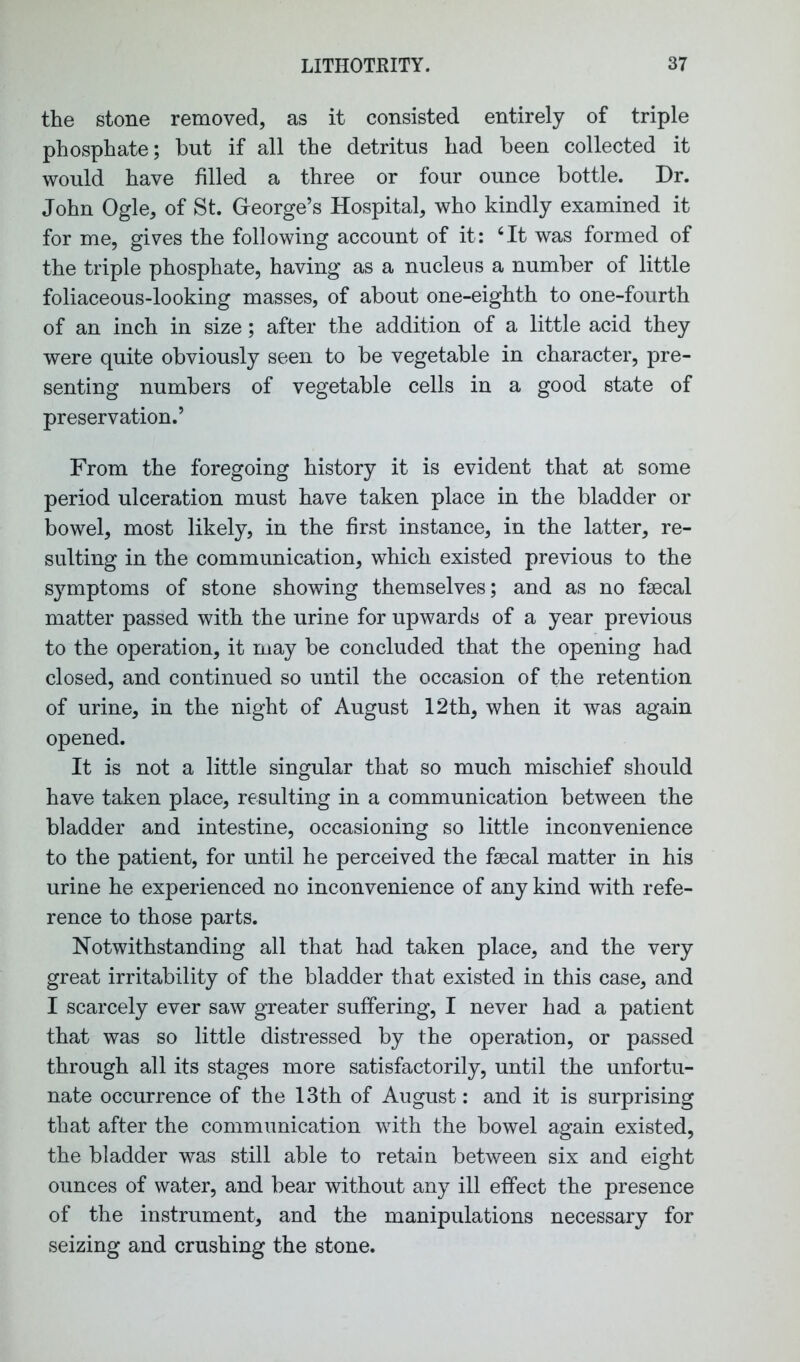 the stone removed, as it consisted entirely of triple phosphate; but if all the detritus had been collected it would have filled a three or four ounce bottle. Dr. John Ogle, of St. George’s Hospital, who kindly examined it for me, gives the following account of it: ‘It was formed of the triple phosphate, having as a nucleus a number of little foliaceous-looking masses, of about one-eighth to one-fourth of an inch in size; after the addition of a little acid they were quite obviously seen to be vegetable in character, pre- senting numbers of vegetable cells in a good state of preservation.’ From the foregoing history it is evident that at some period ulceration must have taken place in the bladder or bowel, most likely, in the first instance, in the latter, re- sulting in the communication, which existed previous to the symptoms of stone showing themselves; and as no faecal matter passed with the urine for upwards of a year previous to the operation, it may be concluded that the opening had closed, and continued so until the occasion of the retention of urine, in the night of August 12th, when it was again opened. It is not a little singular that so much mischief should have taken place, resulting in a communication between the bladder and intestine, occasioning so little inconvenience to the patient, for until he perceived the faecal matter in his urine he experienced no inconvenience of any kind with refe- rence to those parts. Notwithstanding all that had taken place, and the very great irritability of the bladder that existed in this case, and I scarcely ever saw greater suffering, I never had a patient that was so little distressed by the operation, or passed through all its stages more satisfactorily, until the unfortu- nate occurrence of the 13th of August: and it is surprising that after the communication with the bowel again existed, the bladder was still able to retain between six and eight ounces of water, and bear without any ill effect the presence of the instrument, and the manipulations necessary for seizing and crushing the stone.