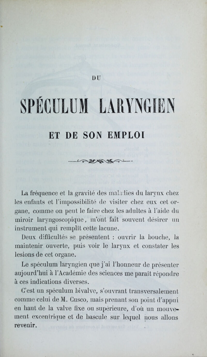 DU SPÉCULUM LARYNGIEN ET DE SON EMPLOI • La fréquence et la gravité des maladies du larynx chez les enfants et l’impossibilité de visiter chez eux cet or- gane, comme on peut le faire chez les adultes à l’aide du miroir laryngoscopique, m’ont fait souvent désirer un instrument qui remplît cette lacune. Deux difficultés se présentent : ouvrir la bouche, la maintenir ouverte, puis voir le larynx et constater les lésions de cet organe. Le spéculum laryngien que j’ai l’honneur de présenter aujourd’hui à l’Académie des sciences me paraît répondre à ces indications diverses. C’est un spéculum bivalve, s’ouvrant transversalement comme celui de M. Cusco, mais prenant son point d’appui en haut de la valve fixe ou supérieure, d’où un mouve- ment excentrique et de bascule sur lequel nous allons revenir.