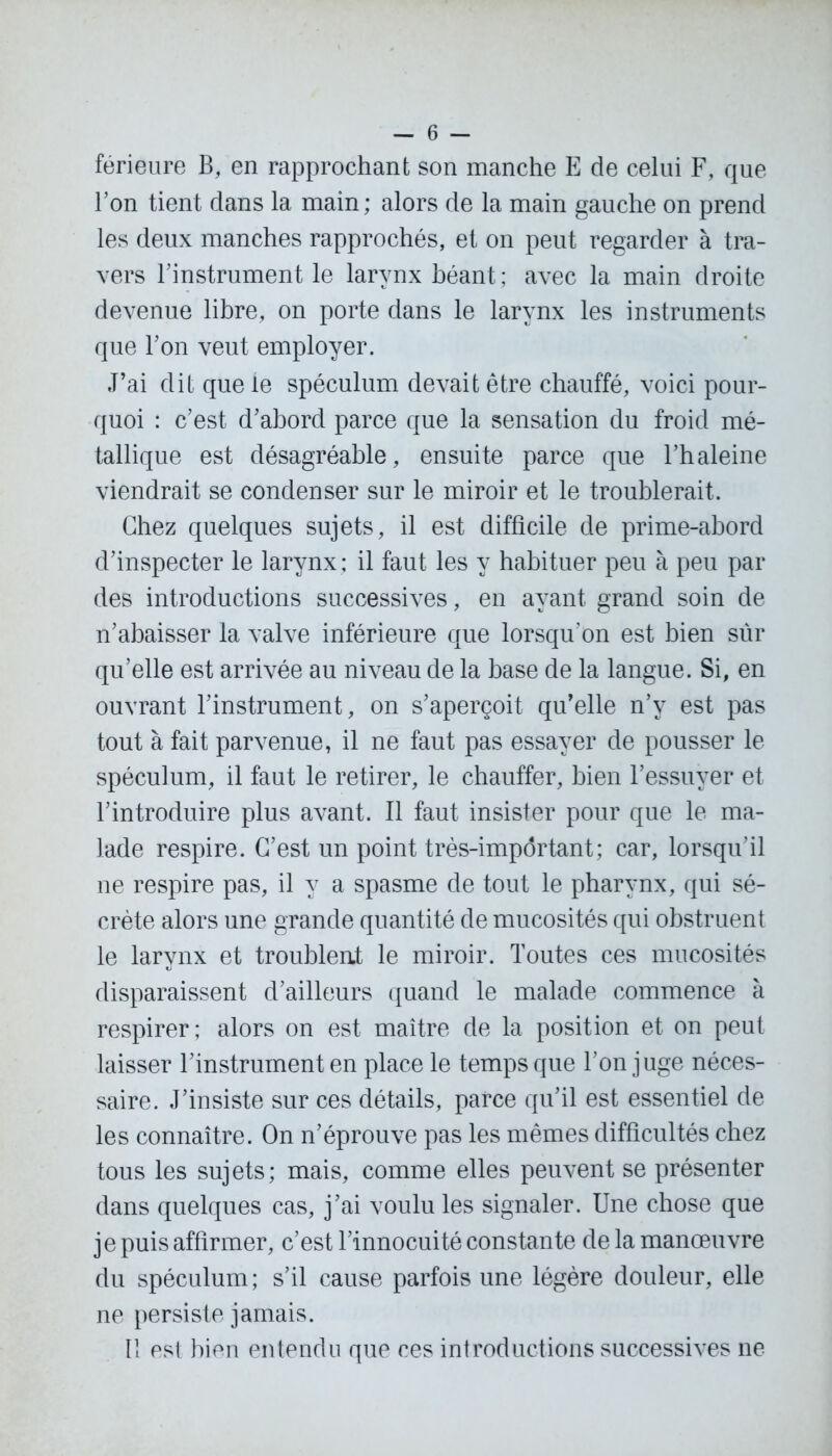 férieure B, en rapprochant son manche E de celui F, que l’on tient dans la main ; alors de la main gauche on prend les deux manches rapprochés, et on peut regarder à tra- vers l’instrument le larynx béant ; avec la main droite devenue libre, on porte dans le larynx les instruments que l’on veut employer. J’ai dit que le spéculum devait être chauffé, voici pour- quoi : c’est d’abord parce que la sensation du froid mé- tallique est désagréable, ensuite parce que l’haleine viendrait se condenser sur le miroir et le troublerait. Chez quelques sujets, il est difficile de prime-abord d’inspecter le larynx ; il faut les y habituer peu à peu par des introductions successives, en ayant grand soin de n’abaisser la valve inférieure que lorsqu’on est bien sûr qu’elle est arrivée au niveau de la base de la langue. Si, en ouvrant l’instrument, on s’aperçoit qu’elle n’y est pas tout à fait parvenue, il ne faut pas essayer de pousser le spéculum, il faut le retirer, le chauffer, bien l’essuyer et l’introduire plus avant. Il faut insister pour que le ma- lade respire. C’est un point très-impôrtant; car, lorsqu’il ne respire pas, il y a spasme de tout le pharynx, qui sé- crète alors une grande quantité de mucosités qui obstruent le larynx et troublent le miroir. Toutes ces mucosités disparaissent d’ailleurs quand le malade commence à respirer; alors on est maître de la position et on peut laisser l’instrument en place le temps que l’on juge néces- saire. J’insiste sur ces détails, parce qu’il est essentiel de les connaître. On n’éprouve pas les mêmes difficultés chez tous les sujets; mais, comme elles peuvent se présenter dans quelques cas, j’ai voulu les signaler. Une chose que je puis affirmer, c’est l’innocuité constante de la manœuvre du spéculum; s’il cause parfois une légère douleur, elle ne persiste jamais. Il est bien entendu que ces introductions successives ne