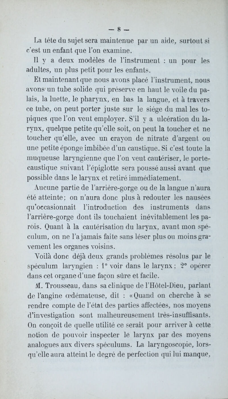 La tète du sujet sera maintenue par un aide, surtout si c’est un enfant que Ton examine. Il y a deux modèles de l’instrument : un pour les adultes, un plus petit pour les enfants. Et maintenant que nous avons placé l’instrument, nous avons un tube solide qui préserve en haut le voile du pa- lais, la luette, le pharynx, en bas la langue, et à travers ce tube, on peut porter juste sur le siège du mal les to- piques que l’on veut employer. S’il y a ulcération du la- rynx, quelque petite qu’elle soit, on peut la toucher et ne toucher qu’elle, avec un crayon de nitrate d’argent ou une petite éponge imbibée d’un caustique. Si c’est toute la muqueuse laryngienne que l’on veut cautériser, le porte- caustique suivant l’épiglotte sera poussé aussi avant que possible dans le larynx et retiré immédiatement. Aucune partie de l’arrière-gorge ou de la langue n’aura été atteinte ; on n’aura donc plus à redouter les nausées qu’occasionnait l’introduction des instruments dans l’arrière-gorge dont ils touchaient inévitablement les pa- rois. Quant à la cautérisation du larynx, avant mon spé- culum, on ne l’a jamais faite sans léser plus ou moins gra- vement les organes voisins. Voilà donc déjà deux grands problèmes résolus par le spéculum laryngien : 1° voir dans le larynx; ‘2° opérer dans cet organe d’une façon sûre et facile. M. Trousseau, dans sa clinique de l’Hôtel-Dieu, parlant de l’angine œdémateuse, dit : «Quand on cherche à se rendre compte de l’état des parties affectées, nos moyens d’investigation sont malheureusement très-insuffisants. On conçoit de quelle utilité ce serait pour arriver à cette notion de pouvoir inspecter le larynx par des moyens analogues aux divers spéculums. La laryngoscopie, lors- qu’elle aura atteint le degré de perfection qui lui manque.