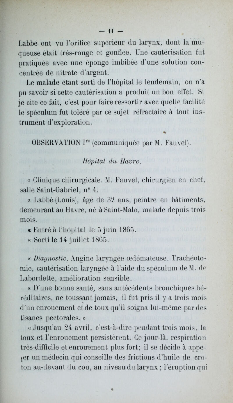 Labbé ont vu l'orifice supérieur du larynx, dont la mu- queuse était très-rouge et gonflée. Une cautérisation fut pratiquée avec une éponge imbibée d’une solution con- centrée de nitrate d’argent. Le malade étant sorti de l’hôpital le lendemain, on n’a pu savoir si cette cautérisation a produit un bon effet. Si je cite ce fait, c’est pour faire ressortir avec quelle facilité le spéculum fut toléré par ce sujet réfractaire à tout ins- trument d’exploration. % OBSERVATION Ire (communiquée par M. Fauvel). Hôpital du Havre. « Clinique chirurgicale. M. Fauvel, chirurgien en chef, salle Saint-Gabriel, n° 4. « Labbé (Louis), âgé de 32 ans, peintre en bâtiments, demeurant au Havre, né à Saint-Malo, malade depuis trois mois. « Entré à l’hôpital le 5 juin 1865. « Sorti le 14 juillet 1865. « Diagnostic. Angine laryngée œdémateuse. Trachéoto- mie, cautérisation laryngée à l’aide du spéculum deM. de Labordette, amélioration sensible. « D’une bonne santé, sans antécédents bronchiques hé- réditaires, ne toussant jamais, il fut pris il y a trois mois d’un enrouement et de toux qu’il soigna lui-mème par des tisanes pectorales. » «Jusqu’au 24 avril, c’est-à-dire pendant trois mois, la toux et l’enrouement persistèrent. Ce jour-là, respiration très-difficile et enrouement plus fort; il se décide à appe- ler un médecin qui conseille des frictions d’huile de cro- ton au-devant du cou, an niveau du larynx ; l’éruption qui