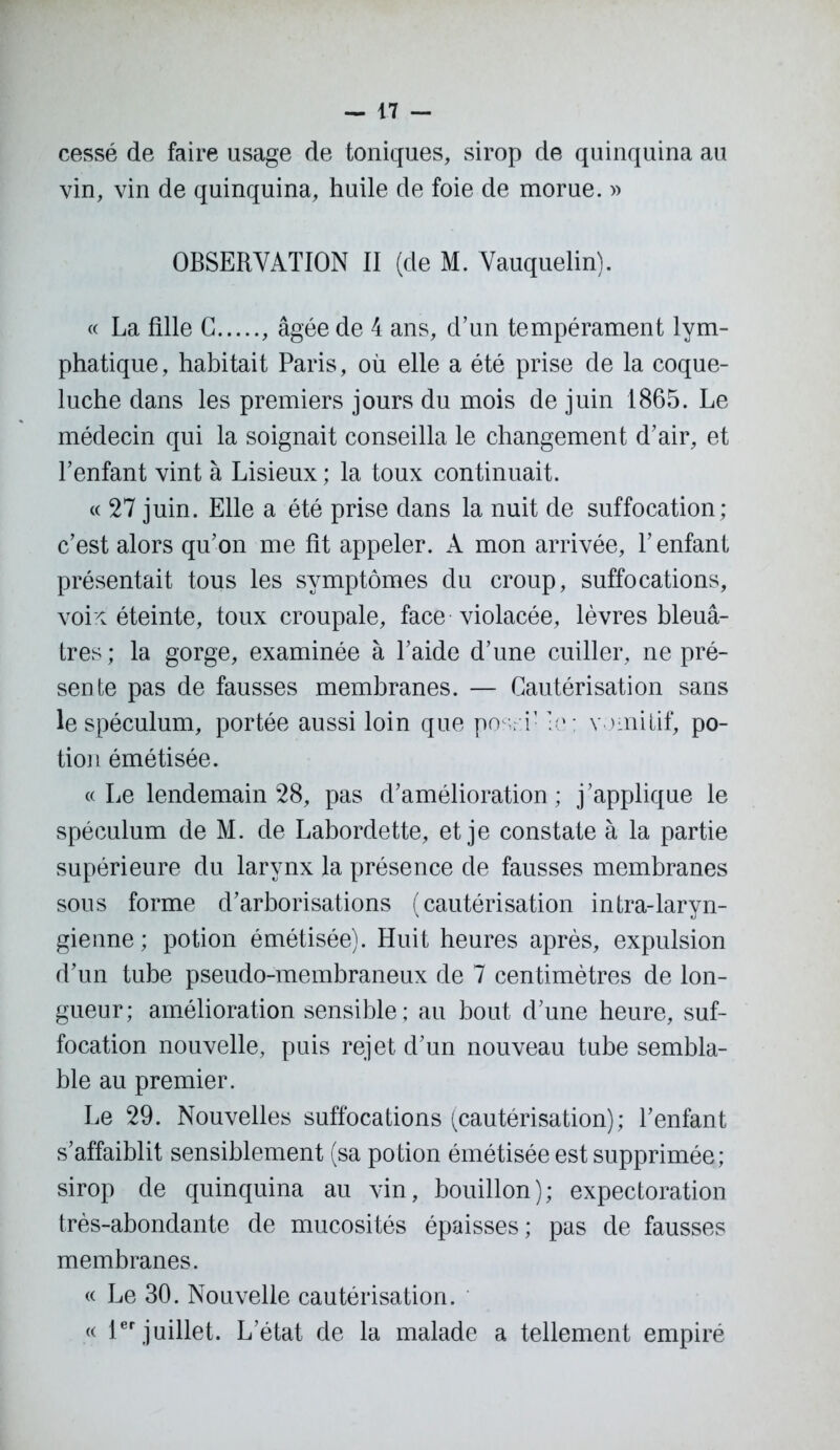 cessé de faire usage de toniques, sirop de quinquina au vin, vin de quinquina, huile de foie de morue. » OBSERVATION II (de M. Vauquelin). « La fille G , âgée de 4 ans, d’un tempérament lym- phatique, habitait Paris, où elle a été prise de la coque- luche dans les premiers jours du mois de juin 1865. Le médecin qui la soignait conseilla le changement d’air, et l’enfant vint à Lisieux ; la toux continuait. « 27 juin. Elle a été prise dans la nuit de suffocation; c’est alors qu’on me fit appeler. À mon arrivée, Y enfant présentait tous les symptômes du croup, suffocations, voix éteinte, toux croupale, face violacée, lèvres bleuâ- tres; la gorge, examinée à l’aide d’une cuiller, ne pré- sente pas de fausses membranes. — Cautérisation sans le spéculum, portée aussi loin que po . i’ :e; vomitif, po- tion émétisée. « Le lendemain 28, pas d’amélioration ; j’applique le spéculum de M. de Labordette, et je constate à la partie supérieure du larynx la présence de fausses membranes sous forme d’arborisations (cautérisation intra-laryn- gienne ; potion émétisée). Huit heures après, expulsion d’un tube pseudo-membraneux de 7 centimètres de lon- gueur; amélioration sensible; au bout d’une heure, suf- focation nouvelle, puis rejet d’un nouveau tube sembla- ble au premier. Le 29. Nouvelles suffocations (cautérisation); l’enfant s’affaiblit sensiblement (sa potion émétisée est supprimée; sirop de quinquina au vin, bouillon); expectoration très-abondante de mucosités épaisses; pas de fausses membranes. « Le 30. Nouvelle cautérisation. « 1er juillet. L’état de la malade a tellement empiré