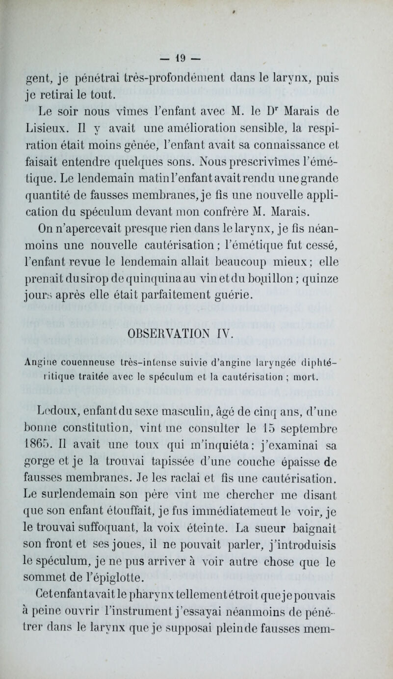 gent, je pénétrai très-profondément dans le larynx, puis je retirai le tout. Le soir nous vîmes l’enfant avec M. le Dr Marais de Lisieux. Il y avait une amélioration sensible, la respi- ration était moins gênée, l’enfant avait sa connaissance et faisait entendre quelques sons. Nous prescrivîmes l’émé- tique. Le lendemain matin l’enfant avait rendu une grande quantité de fausses membranes, je fis une nouvelle appli- cation du spéculum devant mon confrère M. Marais. On n’apercevait presque rien dans le larynx, je fis néan- moins une nouvelle cautérisation ; l’émétique fut cessé, l’enfant revue le lendemain allait beaucoup mieux; elle prenait du sirop de quinquina au vin et du bopillon ; quinze jours après elle était parfaitement guérie. OBSERVATION IV. Angine couenneuse très-intense suivie d’angine laryngée diphté- ritique traitée avec le spéculum et la cautérisation ; mort. Lcdoux, enfant du sexe masculin, âgé de cinq ans, d’une bonne constitution, vint me consulter le 15 septembre 1865. Il avait une toux qui m’inquiéta; j’examinai sa gorge et je la trouvai tapissée d’une couche épaisse de fausses membranes. Je les raclai et fis une cautérisation. Le surlendemain son père vint me chercher me disant que son enfant étouffait, je fus immédiatemeut le voir, je le trouvai suffoquant, la voix éteinte. La sueur baignait son front et ses joues, il ne pouvait parler, j’introduisis le spéculum, je ne pus arriver à voir autre chose que le sommet de l’épiglotte. Cet enfant avait le pharynx tellement étroit que j e pouvais à peine ouvrir l’instrument j’essayai néanmoins de péné- trer dans le larynx que je supposai plein de fausses mem-