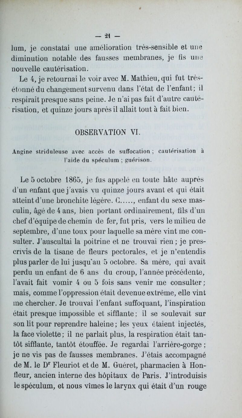 — -24 - lum, je constatai une amélioration très-sensible et une diminution notable des fausses membranes, je fis une nouvelle cautérisation. Le 4, je retournai le voir avec M. Mathieu, qui fut très- étonné du changement survenu dans l’état de l’enfant; il respirait presque sans peine. Je n’ai pas fait d’autre cauté- risation, et quinze jours après il allait tout à fait bien. OBSERVATION VI. Angine striduleuse avec accès de suffocation ; cautérisation à l’aide du spéculum ; guérison. Le 5 octobre 1865, je fus appelé en toute hâte auprès d’un enfant que j’avais vu quinze jours avant et qui était atteint d’une bronchite légère. G , enfant du sexe mas- culin, âgé de 4 ans, bien portant ordinairement, fils d’un chef d’équipe de chemin de fer, fut pris, vers le milieu de septembre, d’une toux pour laquelle sa mère vint me con- sulter. J’auscultai la poitrine et ne trouvai rien; je pres- crivis de la tisane de fleurs pectorales, et je n’entendis plus parler de lui jusqu’au 5 octobre. Sa mère, qui avait perdu un enfant de 6 ans du croup, l’année précédente, l’avait fait vomir 4 ou 5 fois sans venir me consulter ; mais, comme l’oppression était devenue extrême, elle vint me chercher. Je trouvai l’enfant suffoquant, l’inspiration était presque impossible et sifflante ; il se soulevait sur son lit pour reprendre haleine; les yeux étaient injectés, la face violette ; il ne parlait plus, la respiration était tan- tôt sifflante, tantôt étouffée. Je regardai l’arrière-gorge ; je ne vis pas de fausses membranes. J’étais accompagné de M. le Dr Fleuriot et de M. Guéret, pharmacien à Hon- fleur, ancien interne des hôpitaux de Paris. J’introduisis le spéculum, et nous vîmes le larynx qui était d’un rouge