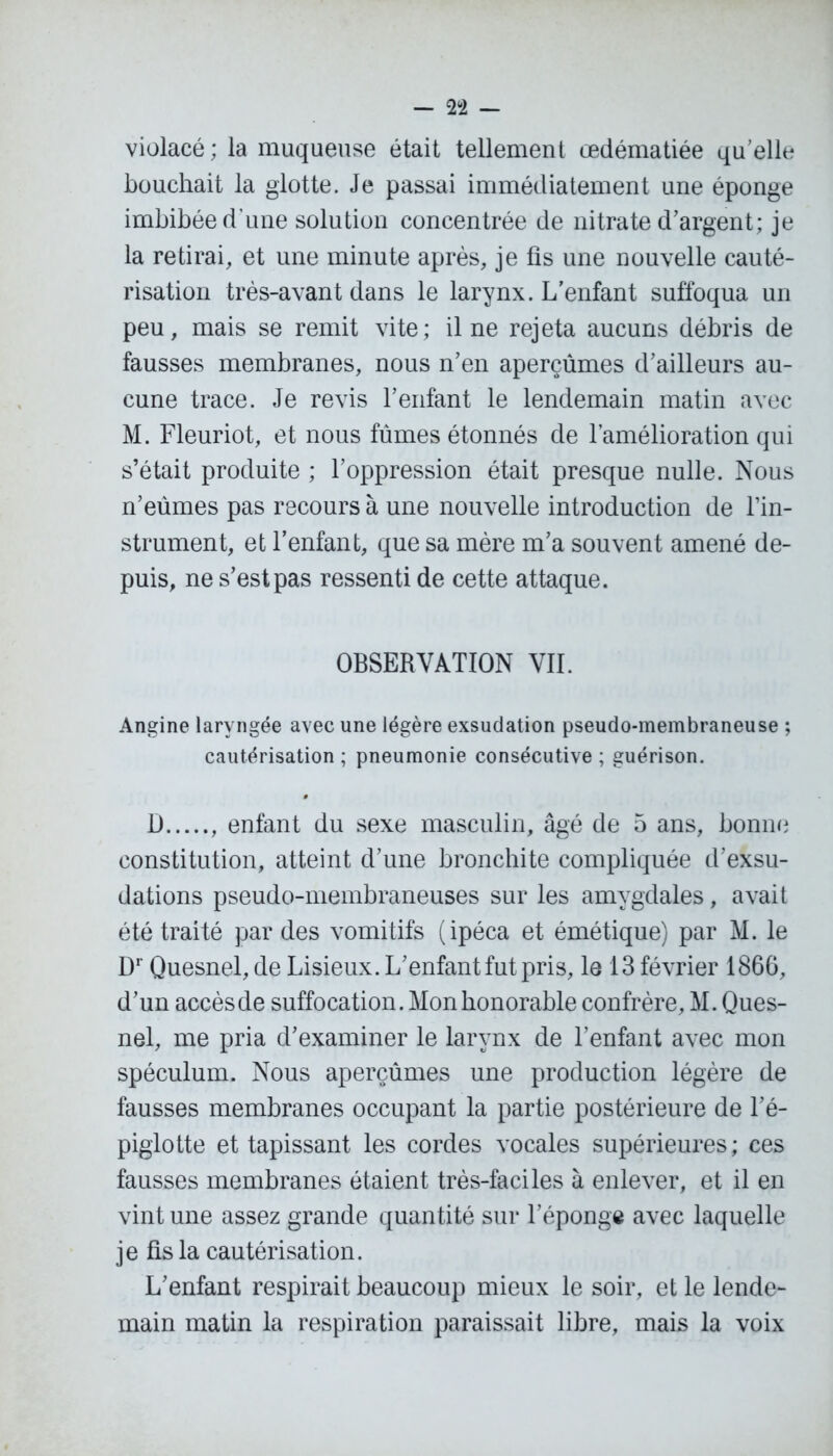 violacé; la muqueuse était tellement œdématiée quelle bouchait la glotte. Je passai immédiatement une éponge imbibée d’une solution concentrée de nitrate d’argent; je la retirai, et une minute après, je fis une nouvelle cauté- risation très-avant dans le larynx. L’enfant suffoqua un peu, mais se remit vite; il ne rejeta aucuns débris de fausses membranes, nous n’en aperçûmes d’ailleurs au- cune trace. Je revis l’enfant le lendemain matin avec M. Fleuriot, et nous fûmes étonnés de l’amélioration qui s’était produite ; l’oppression était presque nulle. Nous n’eûmes pas recours à une nouvelle introduction de l’in- strument, et l’enfant, que sa mère m’a souvent amené de- puis, ne s’est pas ressenti de cette attaque. OBSERVATION VII. Angine laryngée avec une légère exsudation pseudo-membraneuse ; cautérisation ; pneumonie consécutive ; guérison. D , enfant du sexe masculin, âgé de 5 ans, bonne constitution, atteint d’une bronchite compliquée d’exsu- dations pseudo-membraneuses sur les amygdales, avait été traité par des vomitifs (ipéca et émétique) par M. le Dr Quesnel, de Lisieux. L’enfant fut pris, le 13 février 1866, d’un accès de suffocation. Mon honorable confrère, M. Ques- nel, me pria d’examiner le larynx de l’enfant avec mon spéculum. Nous aperçûmes une production légère de fausses membranes occupant la partie postérieure de l’é- piglotte et tapissant les cordes vocales supérieures; ces fausses membranes étaient très-faciles à enlever, et il en vint une assez grande quantité sur l’épong» avec laquelle je fis la cautérisation. L’enfant respirait beaucoup mieux le soir, et le lende- main matin la respiration paraissait libre, mais la voix