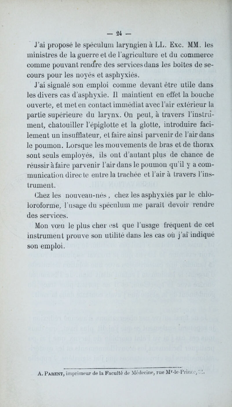 — -24 — J'ai proposé le spéculum laryngien à LL. Exc. MM. les ministres de la guerre et de l'agriculture et du commerce comme pouvant rendre des services dans les boites de se- cours pour les noyés et asphyxiés. J’ai signalé son emploi comme devant être utile dans les divers cas d’asphyxie. 11 maintient en effet la bouche ouverte, et met en contact immédiat avec l’air extérieur la partie supérieure du larynx. On peut, à travers l’instru- ment, chatouiller l’épiglotte et la glotte, introduire faci- lement un insufflateur, et faire ainsi parvenir de l’air dans le poumon. Lorsque les mouvements de bras et de thorax sont seuls employés, ils ont d’autant plus de chance de réussir à faire parvenir l’air dans le poumon qu'il y a com- munication directe entre la trachée et l'air à travers l’ins- trument. Chez les nouveau-nés , chez les asphyxiés par le chlo- loroforme, l’usage du spéculum me paraît devoir rendre des services. Mon vœu le plus cher est que l’usage fréquent de cet instrument prouve son utilité dans les cas où j’ai indiqué son emploi. A. Parent, imprimeur de la Faculté de Médecine, rue MMe-Primv. :.