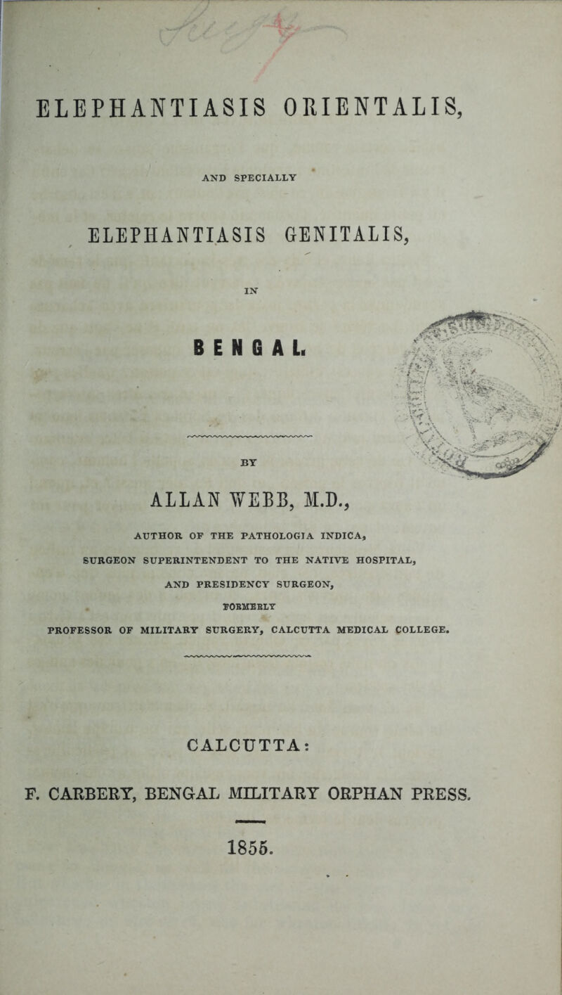 ELEPHANTIASIS ORIENTALIS, AND SPECIALLY ELEPHANTIASIS GENITALIS, IN BENGAL. BY ALLAN WEBB, M.D., AUTHOR OF THE PATHOLOGIA INDICA, SURGEON SUPERINTENDENT TO THE NATIVE HOSPITAL, AND PRESIDENCY SURGEON, POBMEBLY PROFESSOR OF MILITARY SURGERY, CALCUTTA MEDICAL COLLEGE. CALCUTTA: F. CARBERY, BENGAL MILITARY ORPHAN PRESS. 1855