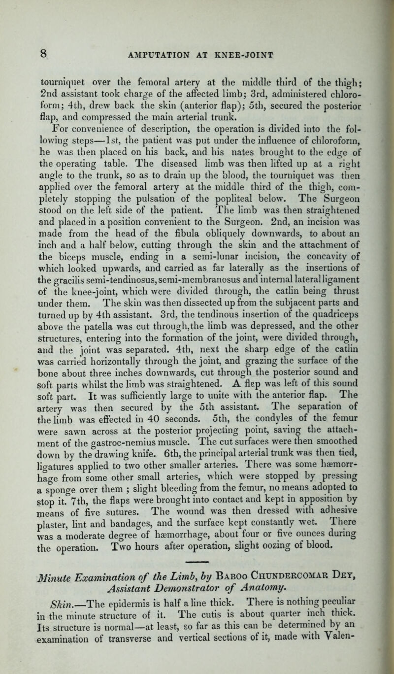 tourniquet over the femoral artery at the middle third of the thigh; 2nd assistant took charge of the affected limb; 3rd, administered chloro- form; 4th, drew back the skin (anterior flap); 5th, secured the posterior flap, and compressed the main arterial trunk. For convenience of description, the operation is divided into the fol- lowing steps—1st, the patient was put under the influence of chloroform, he was then placed on his back, and his nates brought to the edge of the operating table. The diseased limb wras then lifted up at a right angle to the trunk, so as to drain up the blood, the tourniquet was then applied over the femoral artery at the middle third of the thigh, com- pletely stopping the pulsation of the popliteal below. The Surgeon stood on the left side of the patient. The limb was then straightened and placed in a position convenient to the Surgeon. 2nd, an incision was made from the head of the fibula obliquely downwards, to about an inch and a half below, cutting through the skin and the attachment of the biceps muscle, ending in a semi-lunar incision, the concavity of which looked upwards, and carried as far laterally as the insertions of the gracilis semi-tendinosus,semi-membranosus and internal lateral ligament of the knee-joint, which were divided through, the catlin being thrust under them. The skin was then dissected up from the subjacent parts and turned up by 4th assistant. 3rd, the tendinous insertion of the quadriceps above the patella was cut through,the limb was depressed, and the other structures, entering into the formation of the joint, were divided through, and the joint was separated. 4th, next the sharp edge of the catlin was carried horizontally through the joint, and grazing the surface of the bone about three inches downwards, cut through the posterior sound and soft parts whilst the limb tvas straightened. A flap was left of this sound soft part. It was sufficiently large to unite with the anterior flap. The artery was then secured by the 5th assistant. The separation of the limb was effected in 40 seconds. 5th, the condyles of the femur were sawn across at the posterior projecting point, saving the attach- ment of the gastroc-nemius muscle. The cut surfaces were then smoothed down by the drawing knife. 6th, the principal arterial trunk was then tied, ligatures applied to two other smaller arteries. There was some hemorr- hage from some other small arteries, which were stopped by pressing a sponge over them ; slight bleeding from the femur, no means adopted to stop it.&7th, the flaps were brought into contact and kept in apposition by means of five sutures. The wound was then dressed with adhesive plaster, lint and bandages, and the surface kept constantly wet. There was a moderate degree of haemorrhage, about four or five ounces during the operation. Two hours after operation, slight oozing of blood. Minute Examination of the Limb, by Baboo Chundercomar Dey, Assistant Demonstrator of Anatomy. Skin.—The epidermis is half a line thick. There is nothing peculiar in the minute structure of it. The cutis is about quarter inch thick. Its structure is normal—at least, so far as this can be determined by an examination of transverse and vertical sections of it, made with Valen-