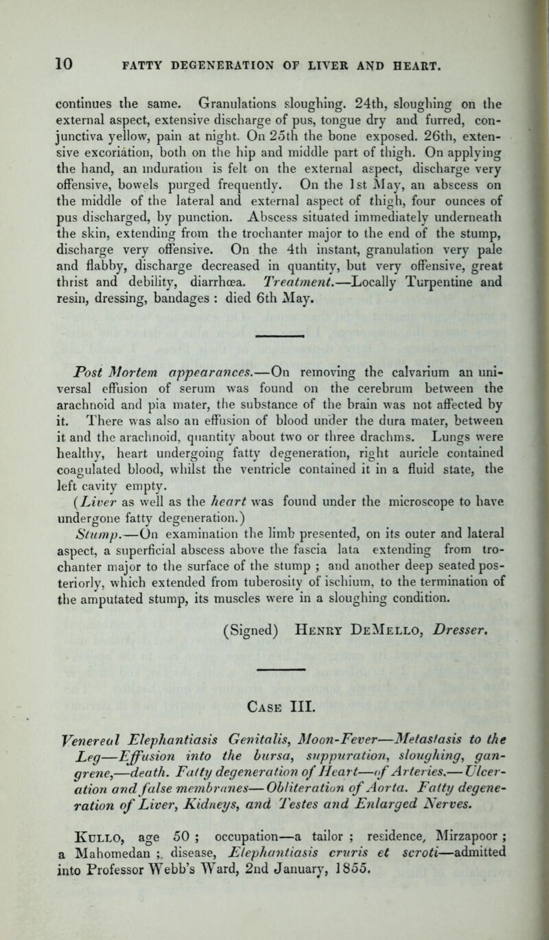 continues the same. Granulations sloughing. 24th, sloughing on the external aspect, extensive discharge of pus, tongue dry and furred, con- junctiva yellow, pain at night. On 25th the bone exposed. 26th, exten- sive excoriation, both on the hip and middle part of thigh. On applying the hand, an induration is felt on the external aspect, discharge very offensive, bowels purged frequently. On the 1st May, an abscess on the middle of the lateral and external aspect of thigh, four ounces of pus discharged, by punction. Abscess situated immediately underneath the skin, extending from the trochanter major to the end of the stump, discharge very offensive. On the 4th instant, granulation very pale and flabby, discharge decreased in quantity, but very offensive, great thrist and debility, diarrhoea. Treatment.—Locally Turpentine and resin, dressing, bandages : died 6th May. Post Mortem appearances.—On removing the calvarium an uni- versal effusion of serum was found on the cerebrum between the arachnoid and pia mater, the substance of the brain was not affected by it. There was also an effusion of blood under the dura mater, between it and the arachnoid, quantity about two or three drachms. Lungs were healthy, heart undergoing fatty degeneration, right auricle contained coagulated blood, whilst the ventricle contained it in a fluid state, the left cavity empty. {Liver as well as the heart was found under the microscope to have, undergone fatty degeneration.) Stamp.—On examination the limb presented, on its outer and lateral aspect, a superficial abscess above the fascia lata extending from tro- chanter major to the surface of the stump ; and another deep seated pos- teriorly, which extended from tuberosity of ischium, to the termination of the amputated stump, its muscles were in a sloughing condition. (Signed) Henry DeMello, Dresser. Case III. Venereal Elephantiasis Genitalis, Moon-Fever—Metastasis to the Leg—Effusion into the bursa, suppuration, sloughing, gan- grene,—death. Fatty degeneration of Heart—of Arteries.— Ulcer- ation and false membranes—Obliteration of Aorta. Fatty degene- ration of Liver, Kidneys, and Testes and Enlarged Nerves. Kullo, age 50 ; occupation—a tailor ; residence, Mirzapoor; a Mahomedan ; disease, Elephantiasis cruris et scroti—admitted into Professor Webb’s Ward, 2nd January, 1855.