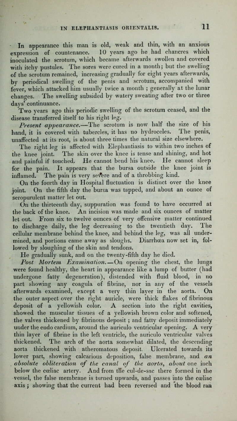In appearance this man is old, weak and thin, with an anxious expression of countenance. 10 years ago he had chancres which inoculated the scrotum, which became afterwards swollen and covered with itchy pustules. The sores were cured in a month; but the swelling of the scrotum remained, increasing gradually for eight years afterwards, by periodical swelling of the penis and scrotum, accompanied with fever, which attacked him usually twice a month ; generally at the lunar changes. The swelling subsided by watery sweating after two or three days’ continuance. Two years ago this periodic swelling of the scrotum ceased, and the disease transferred itself to his right leg. Present appearance.—The scrotum is now half the size of his hand, it is covered with tubercles, it has no hydroceles. The penis, unaffected at its root, is about three times the natural size elsewhere. The right leg is affected with Elephantiasis to within two inches of the knee joint. The skin over the knee is tense and shining, and hot and painful if touched. He cannot bend his knee. He cannot sleep for the pain. It appears that the bursa outside the knee joint is inflamed. The pain is very severe and of a throbbing kind. On the fourth day in Hospital fluctuation is distinct over the knee joint. On the fifth day the bursa was tapped, and about an ounce of seropurulent matter let out. On the thirteenth day, suppuration was found to have occurred at the back of the knee. An incision was made and six ounces of matter let out. From six to twelve ounces of very offensive matter continued to discharge daily, the leg decreasing to the twentieth day. The cellular membrane behind the knee, and behind the leg, was all under- mined, and portions came away as sloughs. Diarrhoea now set in, fol- lowed by sloughing of the skin and tendons. He gradually sunk, and on the twenty-fifth day he died. Post Mortem Examination. — On opening the chest, the lungs were found healthy, the heart in appearance like a lump of butter (had undergone fatty degeneration), distended with fluid blood, in no part showing any coagula of fibrine, nor in any of the vessels afterwards examined, except a very thin layer in the aorta. On the outer aspect over the right auricle, were thick flakes of fibrinous deposit of a yellowish color. A section into the right cavities, showed the muscular tissues of a yellowish brown color and softened, the valves thickened by fibrinous deposit ; and fatty deposit immediately under the endo cardium, around the auriculo ventricular opening. A very thin layer of fibrine in the left ventricle, the auriculo ventricular valves thickened. The arch of the aorta somewhat dilated, the descending aorta thickened with atheromatous deposit. Ulcerated towards its lower part, showing calcarious deposition, false membrane, and an absolute obliteration of the canal of the aorta, about one inch below the cceliac artery. And from tKe cul-de-sac there formed in the vessel, the false membrane is turned upwards, and passes into the cceliac axis ; showing that the current had been reversed and the blood ran