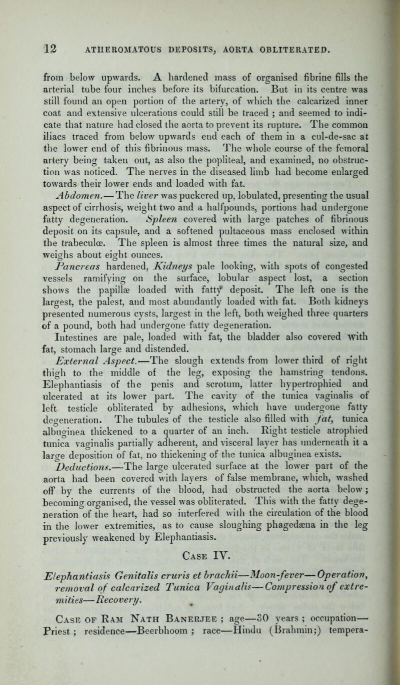 from below upwards. A hardened mass of organised fibrine fills the arterial tube four inches before its bifurcation. But in its centre was still found an open portion of the artery, of which the calcarized inner coat and extensive ulcerations could still be traced ; and seemed to indi- cate that nature had closed the aorta to prevent its rupture. The common iliacs traced from below upwards end each of them in a cul-de-sac at the lower end of this fibrinous mass. The whole course of the femoral artery being taken out, as also the popliteal, and examined, no obstruc- tion was noticed. The nerves in the diseased limb had become enlarged towards their lower ends and loaded with fat. Abdomen.—The liver was puckered up, lobulated, presenting the usual aspect of cirrhosis, weight two and a halfpounds, portions had undergone fatty degeneration. Spleen covered with large patches of fibrinous deposit on its capsule, and a softened pultaceous mass enclosed within the trabeculce. The spleen is almost three times the natural size, and weighs about eight ounces. Pancreas hardened, Kidneys pale looking, with spots of congested vessels ramifying on the surface, lobular aspect lost, a section shows the papillae loaded with fatt)? deposit. The left one is the largest, the palest, and most abundantly loaded with fat. Both kidneys presented numerous cysts, largest in the left, both weighed three quarters of a pound, both had undergone fatty degeneration. Intestines are pale, loaded with fat, the bladder also covered with fat, stomach large and distended. External Aspect.—The slough extends from lower third of right thigh to the middle of the leg, exposing the hamstring tendons. Elephantiasis of the penis and scrotum, latter hypertrophied and ulcerated at its lower part. The cavity of the tunica vaginalis of left testicle obliterated by adhesions, which have undergone fatty degeneration. The tubules of the testicle also filled with fat, tunica albuginea thickened to a quarter of an inch. Right testicle atrophied tunica vaginalis partially adherent, and visceral layer has underneath it a large deposition of fat, no thickening of the tunica albuginea exists. Deductions.—The large ulcerated surface at the lower part of the aorta had been covered w’ith layers of false membrane, which, w ashed off by the currents of the blood, had obstructed the aorta below; becoming organised, the vessel w'as obliterated. This with the fatty dege- neration of the heart, had so interfered with the circulation of the blood in the low'er extremities, as to cause sloughing phagedaena in the leg previously weakened by Elephantiasis. Case IV. Elephantiasis Genitalis cruris et brachii—Moon-fever—Operation, removal of calcarized Tunica Vaginalis—Compression of extre- mities—Recovery. Case of Ram Nath Banerjee ; age—SO years ; occupation— Priest; residence—Beerbhoom ; race—Hindu (Brahmin;) tempera-