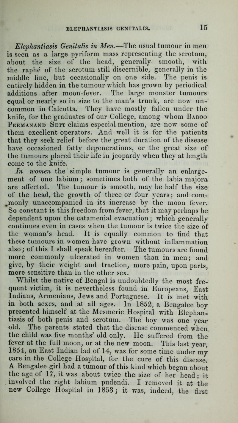 Elephantiasis Genitalis in Men.—The usual tumour in men is seen as a large pyriform mass representing the scrotum, about the size of the head, generally smooth, with the raphe of the scrotum still discernible, generally in the middle line, but occasionally on one side. The penis is entirely hidden in the tumour which has grown by periodical additions after moon-fever. The large monster tumours equal or nearly so in size to the man’s trunk, are now un- common in Calcutta. They have mostly fallen under the knife, for the graduates of our College, among whom Baboo Permanand Sett claims especial mention, are now some of them excellent operators. And well it is for the patients that they seek relief before the great duration of the disease have occasioned fatty degenerations, or the great size of the tumours placed their life in jeopardy when they at length come to the knife. In women the simple tumour is generally an enlarge- ment of one labium; sometimes both of the labia majora are affected. The tumour is smooth, may be half the size of the head, the growth of three or four years; and com- #monly unaccompanied in its increase by the moon fever. So constant is this freedom from fever, that it may perhaps be dependent upon the catamenial evacuation; which generally continues even in cases when the tumour is twice the size of the woman’s head. It is equally common to find that these tumours in women have grown without inflammation also; of this I shall speak hereafter. The tumours are found more commonly ulcerated in women than in men; and give, by their weight and traction, more pain, upon parts, more sensitive than in the other sex. Whilst the native of Bengal is undoubtedly the most fre- quent victim, it is nevertheless found in Europeans, East Indians, Armenians, Jews and Portuguese. It is met with in both sexes, and at all ages. In 1852, a Bengalee boy presented himself at the Mesmeric Hospital with Elephan- tiasis of both penis and scrotum. The boy was one vear old. The parents stated that the disease commenced when the child was five months’ old only. He suffered from the fever at the full moon, or at the new moon. This last year, 1854, an East Indian lad of 14, was for some time under my care in the College Hospital, for the cure of this disease. A Bengalee girl had a tumour of this kind which began about the age of 17, it was about twice the size of her head; it involved the right labium pudendi. I removed it at the new College Hospital in 1853; it was, indeed, the first