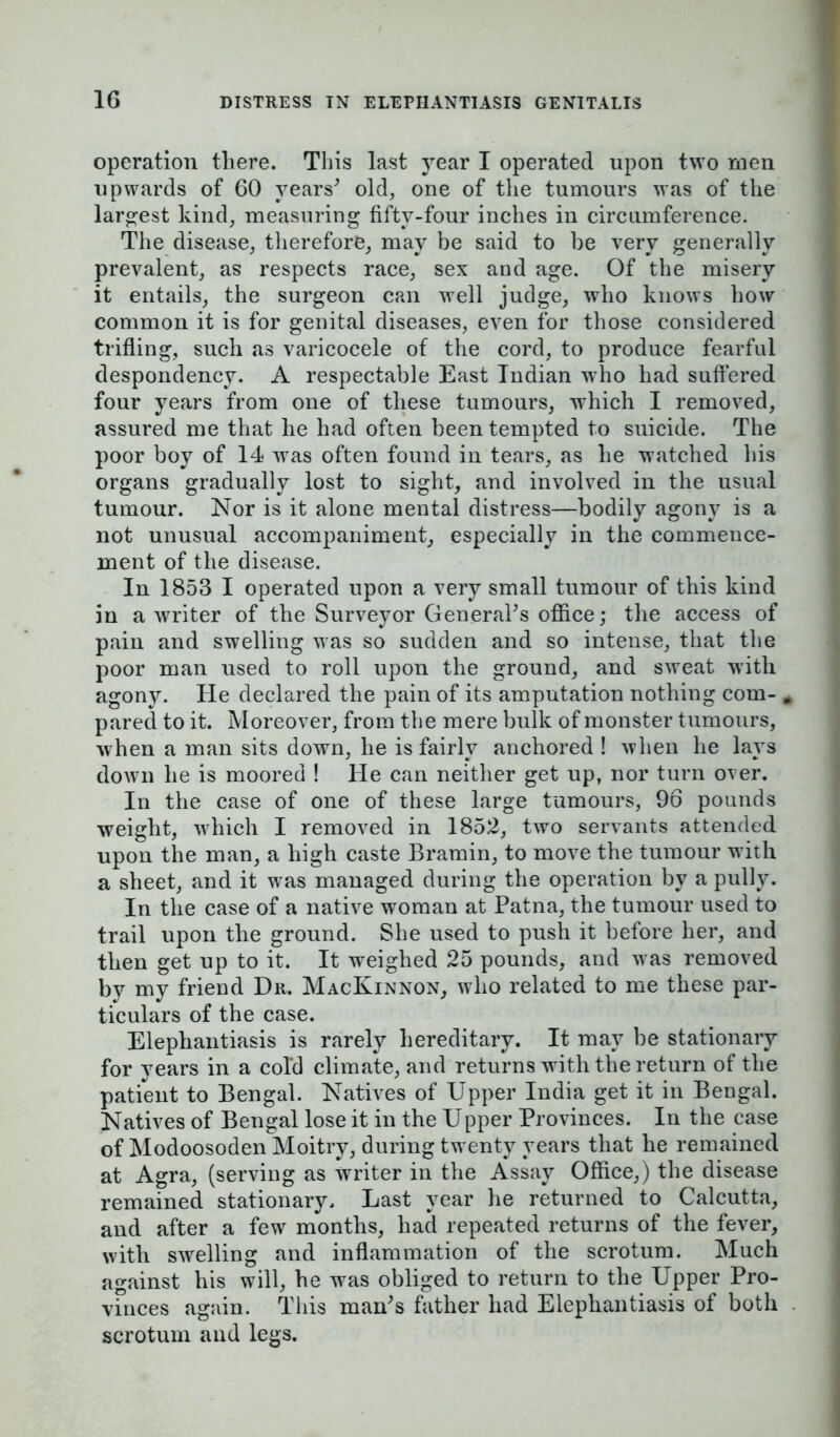 operation there. This last year I operated upon two men upwards of 60 years' old, one of the tumours was of the largest kind, measuring fifty-four inches in circumference. The disease, therefore, may be said to be very generally prevalent, as respects race, sex and age. Of the misery it entails, the surgeon can well judge, who knows how common it is for genital diseases, even for those considered trifling, such as varicocele of the cord, to produce fearful despondency. A respectable East Indian who had suffered four years from one of these tumours, which I removed, assured me that he had often been tempted to suicide. The poor boy of 14 was often found in tears, as he watched his organs gradually lost to sight, and involved in the usual tumour. Nor is it alone mental distress—bodily agony is a not unusual accompaniment, especially in the commence- ment of the disease. In 1853 I operated upon a very small tumour of this kind in a writer of the Surveyor General's office; the access of pain and swelling was so sudden and so intense, that the poor man used to roll upon the ground, and sweat with agony. He declared the pain of its amputation nothing com- # pared to it. Moreover, from the mere bulk of monster tumours, when a man sits down, he is fairly anchored ! when he lays down he is moored ! He can neither get up, nor turn over. In the case of one of these large tumours, 96 pounds weight, which I removed in 1852, two servants attended upon the man, a high caste Bramin, to move the tumour with a sheet, and it was managed during the operation by a pully. In the case of a native woman at Patna, the tumour used to trail upon the ground. She used to push it before her, and then get up to it. It weighed 25 pounds, and was removed by my friend Dr. MacKinnon, who related to me these par- ticulars of the case. Elephantiasis is rarely hereditary. It may be stationary for years in a cold climate, and returns with the return of the patient to Bengal. Natives of Upper India get it in Bengal. Natives of Bengal lose it in the Upper Provinces. In the case of Modoosoden Moitry, during twenty years that he remained at Agra, (serving as writer in the Assay Office,) the disease remained stationary. Last year he returned to Calcutta, and after a few months, had repeated returns of the fever, with swelling and inflammation of the scrotum. Much against his will, he was obliged to return to the Upper Pro- vmces again. This man's father had Elephantiasis of both scrotum and legs.